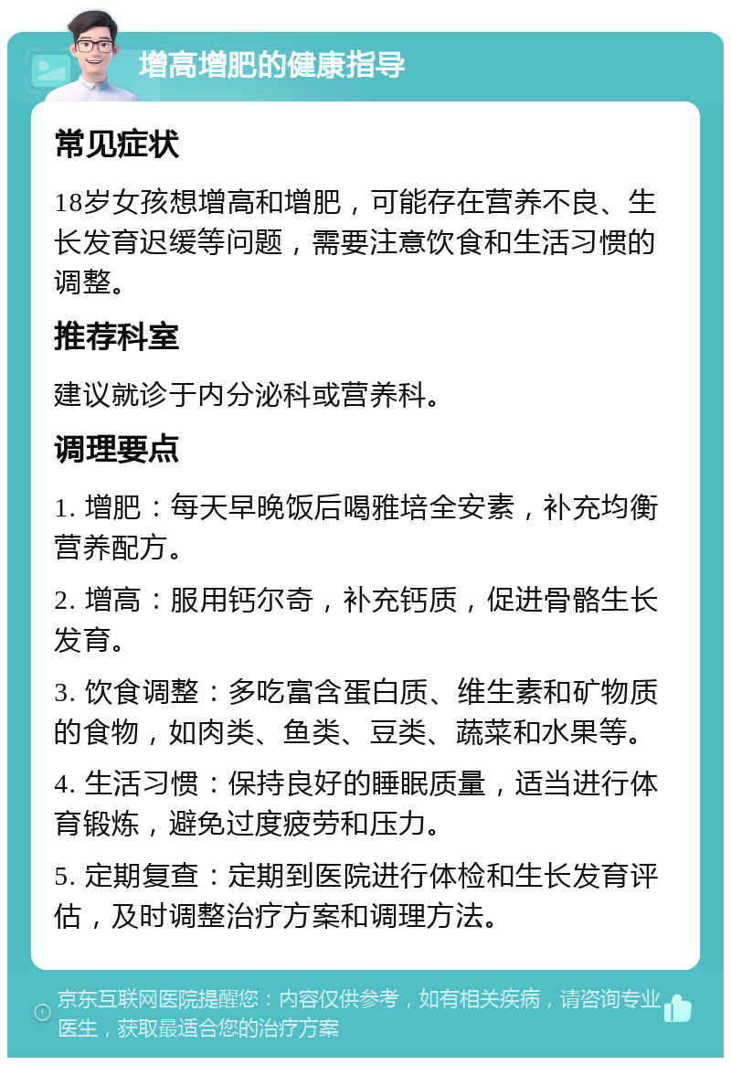 增高增肥的健康指导 常见症状 18岁女孩想增高和增肥，可能存在营养不良、生长发育迟缓等问题，需要注意饮食和生活习惯的调整。 推荐科室 建议就诊于内分泌科或营养科。 调理要点 1. 增肥：每天早晚饭后喝雅培全安素，补充均衡营养配方。 2. 增高：服用钙尔奇，补充钙质，促进骨骼生长发育。 3. 饮食调整：多吃富含蛋白质、维生素和矿物质的食物，如肉类、鱼类、豆类、蔬菜和水果等。 4. 生活习惯：保持良好的睡眠质量，适当进行体育锻炼，避免过度疲劳和压力。 5. 定期复查：定期到医院进行体检和生长发育评估，及时调整治疗方案和调理方法。