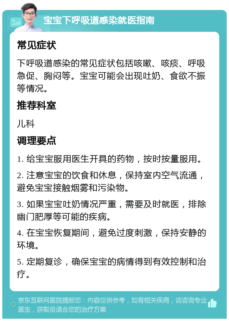 宝宝下呼吸道感染就医指南 常见症状 下呼吸道感染的常见症状包括咳嗽、咳痰、呼吸急促、胸闷等。宝宝可能会出现吐奶、食欲不振等情况。 推荐科室 儿科 调理要点 1. 给宝宝服用医生开具的药物，按时按量服用。 2. 注意宝宝的饮食和休息，保持室内空气流通，避免宝宝接触烟雾和污染物。 3. 如果宝宝吐奶情况严重，需要及时就医，排除幽门肥厚等可能的疾病。 4. 在宝宝恢复期间，避免过度刺激，保持安静的环境。 5. 定期复诊，确保宝宝的病情得到有效控制和治疗。