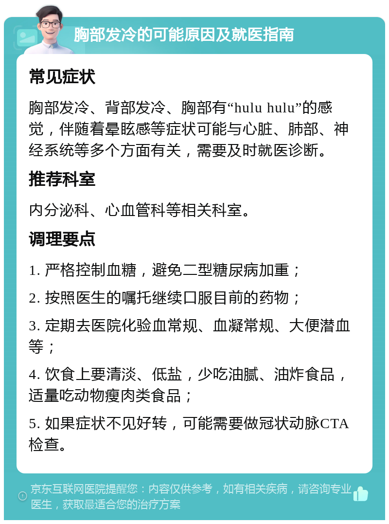 胸部发冷的可能原因及就医指南 常见症状 胸部发冷、背部发冷、胸部有“hulu hulu”的感觉，伴随着晕眩感等症状可能与心脏、肺部、神经系统等多个方面有关，需要及时就医诊断。 推荐科室 内分泌科、心血管科等相关科室。 调理要点 1. 严格控制血糖，避免二型糖尿病加重； 2. 按照医生的嘱托继续口服目前的药物； 3. 定期去医院化验血常规、血凝常规、大便潜血等； 4. 饮食上要清淡、低盐，少吃油腻、油炸食品，适量吃动物瘦肉类食品； 5. 如果症状不见好转，可能需要做冠状动脉CTA检查。