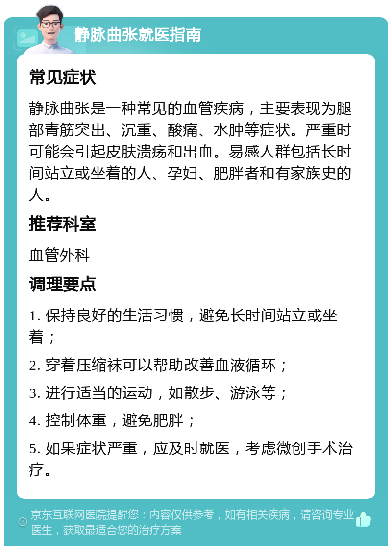 静脉曲张就医指南 常见症状 静脉曲张是一种常见的血管疾病，主要表现为腿部青筋突出、沉重、酸痛、水肿等症状。严重时可能会引起皮肤溃疡和出血。易感人群包括长时间站立或坐着的人、孕妇、肥胖者和有家族史的人。 推荐科室 血管外科 调理要点 1. 保持良好的生活习惯，避免长时间站立或坐着； 2. 穿着压缩袜可以帮助改善血液循环； 3. 进行适当的运动，如散步、游泳等； 4. 控制体重，避免肥胖； 5. 如果症状严重，应及时就医，考虑微创手术治疗。