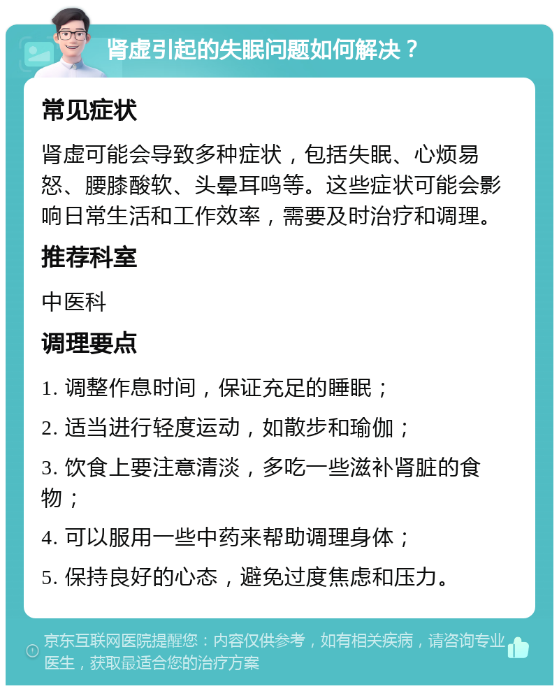 肾虚引起的失眠问题如何解决？ 常见症状 肾虚可能会导致多种症状，包括失眠、心烦易怒、腰膝酸软、头晕耳鸣等。这些症状可能会影响日常生活和工作效率，需要及时治疗和调理。 推荐科室 中医科 调理要点 1. 调整作息时间，保证充足的睡眠； 2. 适当进行轻度运动，如散步和瑜伽； 3. 饮食上要注意清淡，多吃一些滋补肾脏的食物； 4. 可以服用一些中药来帮助调理身体； 5. 保持良好的心态，避免过度焦虑和压力。