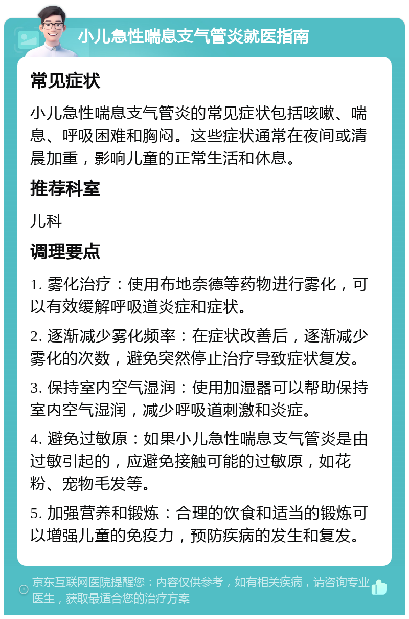 小儿急性喘息支气管炎就医指南 常见症状 小儿急性喘息支气管炎的常见症状包括咳嗽、喘息、呼吸困难和胸闷。这些症状通常在夜间或清晨加重，影响儿童的正常生活和休息。 推荐科室 儿科 调理要点 1. 雾化治疗：使用布地奈德等药物进行雾化，可以有效缓解呼吸道炎症和症状。 2. 逐渐减少雾化频率：在症状改善后，逐渐减少雾化的次数，避免突然停止治疗导致症状复发。 3. 保持室内空气湿润：使用加湿器可以帮助保持室内空气湿润，减少呼吸道刺激和炎症。 4. 避免过敏原：如果小儿急性喘息支气管炎是由过敏引起的，应避免接触可能的过敏原，如花粉、宠物毛发等。 5. 加强营养和锻炼：合理的饮食和适当的锻炼可以增强儿童的免疫力，预防疾病的发生和复发。