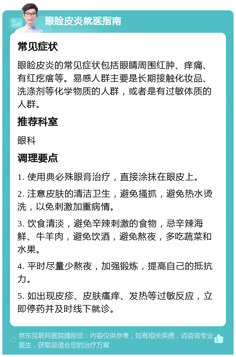 眼睑皮炎就医指南 常见症状 眼睑皮炎的常见症状包括眼睛周围红肿、痒痛、有红疙瘩等。易感人群主要是长期接触化妆品、洗涤剂等化学物质的人群，或者是有过敏体质的人群。 推荐科室 眼科 调理要点 1. 使用典必殊眼膏治疗，直接涂抹在眼皮上。 2. 注意皮肤的清洁卫生，避免搔抓，避免热水烫洗，以免刺激加重病情。 3. 饮食清淡，避免辛辣刺激的食物，忌辛辣海鲜、牛羊肉，避免饮酒，避免熬夜，多吃蔬菜和水果。 4. 平时尽量少熬夜，加强锻炼，提高自己的抵抗力。 5. 如出现皮疹、皮肤瘙痒、发热等过敏反应，立即停药并及时线下就诊。