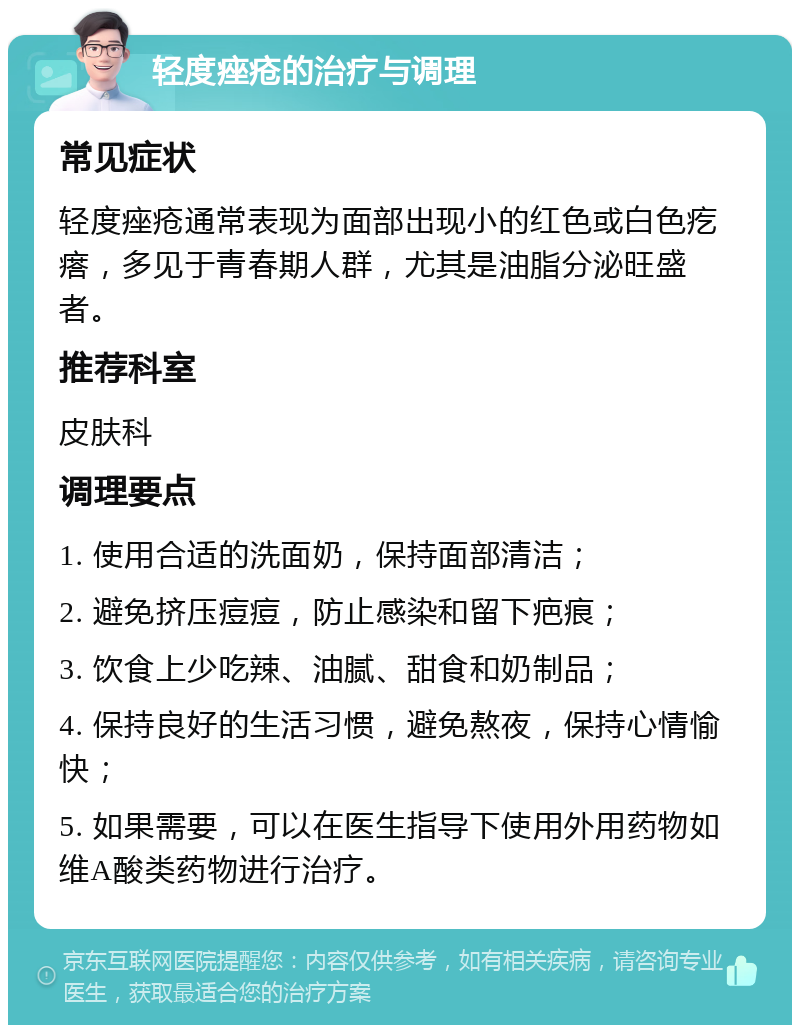 轻度痤疮的治疗与调理 常见症状 轻度痤疮通常表现为面部出现小的红色或白色疙瘩，多见于青春期人群，尤其是油脂分泌旺盛者。 推荐科室 皮肤科 调理要点 1. 使用合适的洗面奶，保持面部清洁； 2. 避免挤压痘痘，防止感染和留下疤痕； 3. 饮食上少吃辣、油腻、甜食和奶制品； 4. 保持良好的生活习惯，避免熬夜，保持心情愉快； 5. 如果需要，可以在医生指导下使用外用药物如维A酸类药物进行治疗。