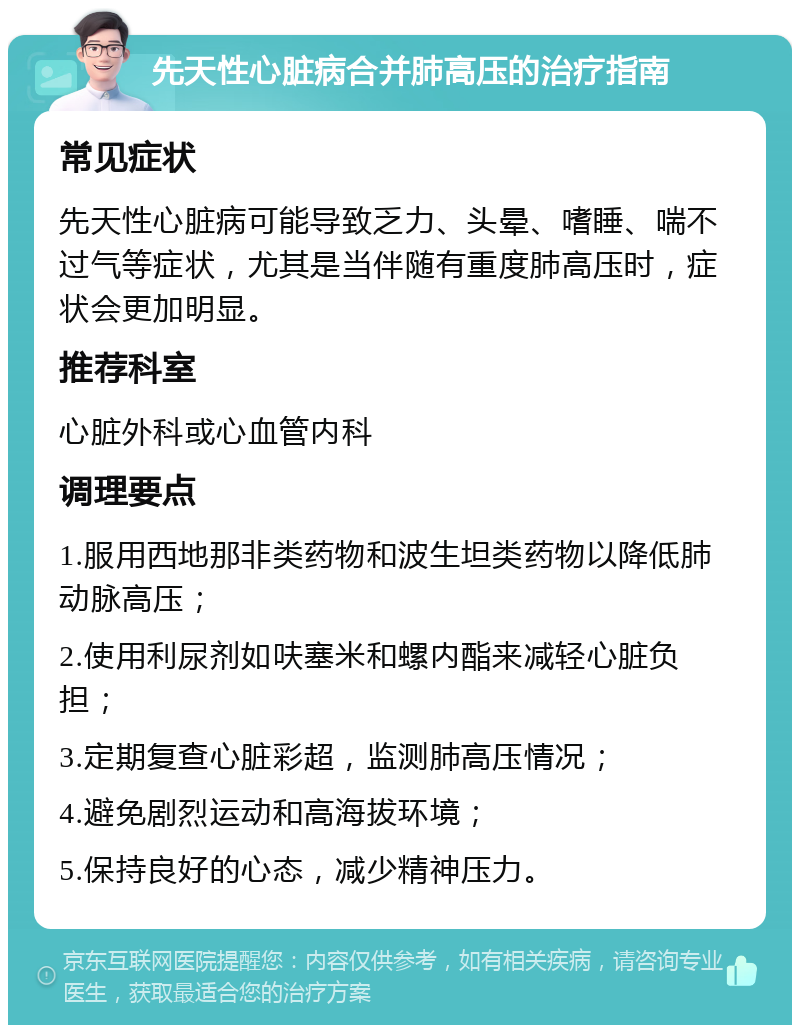 先天性心脏病合并肺高压的治疗指南 常见症状 先天性心脏病可能导致乏力、头晕、嗜睡、喘不过气等症状，尤其是当伴随有重度肺高压时，症状会更加明显。 推荐科室 心脏外科或心血管内科 调理要点 1.服用西地那非类药物和波生坦类药物以降低肺动脉高压； 2.使用利尿剂如呋塞米和螺内酯来减轻心脏负担； 3.定期复查心脏彩超，监测肺高压情况； 4.避免剧烈运动和高海拔环境； 5.保持良好的心态，减少精神压力。