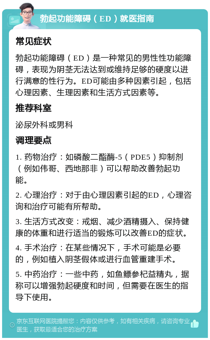 勃起功能障碍（ED）就医指南 常见症状 勃起功能障碍（ED）是一种常见的男性性功能障碍，表现为阴茎无法达到或维持足够的硬度以进行满意的性行为。ED可能由多种因素引起，包括心理因素、生理因素和生活方式因素等。 推荐科室 泌尿外科或男科 调理要点 1. 药物治疗：如磷酸二酯酶-5（PDE5）抑制剂（例如伟哥、西地那非）可以帮助改善勃起功能。 2. 心理治疗：对于由心理因素引起的ED，心理咨询和治疗可能有所帮助。 3. 生活方式改变：戒烟、减少酒精摄入、保持健康的体重和进行适当的锻炼可以改善ED的症状。 4. 手术治疗：在某些情况下，手术可能是必要的，例如植入阴茎假体或进行血管重建手术。 5. 中药治疗：一些中药，如鱼鳔参杞益精丸，据称可以增强勃起硬度和时间，但需要在医生的指导下使用。