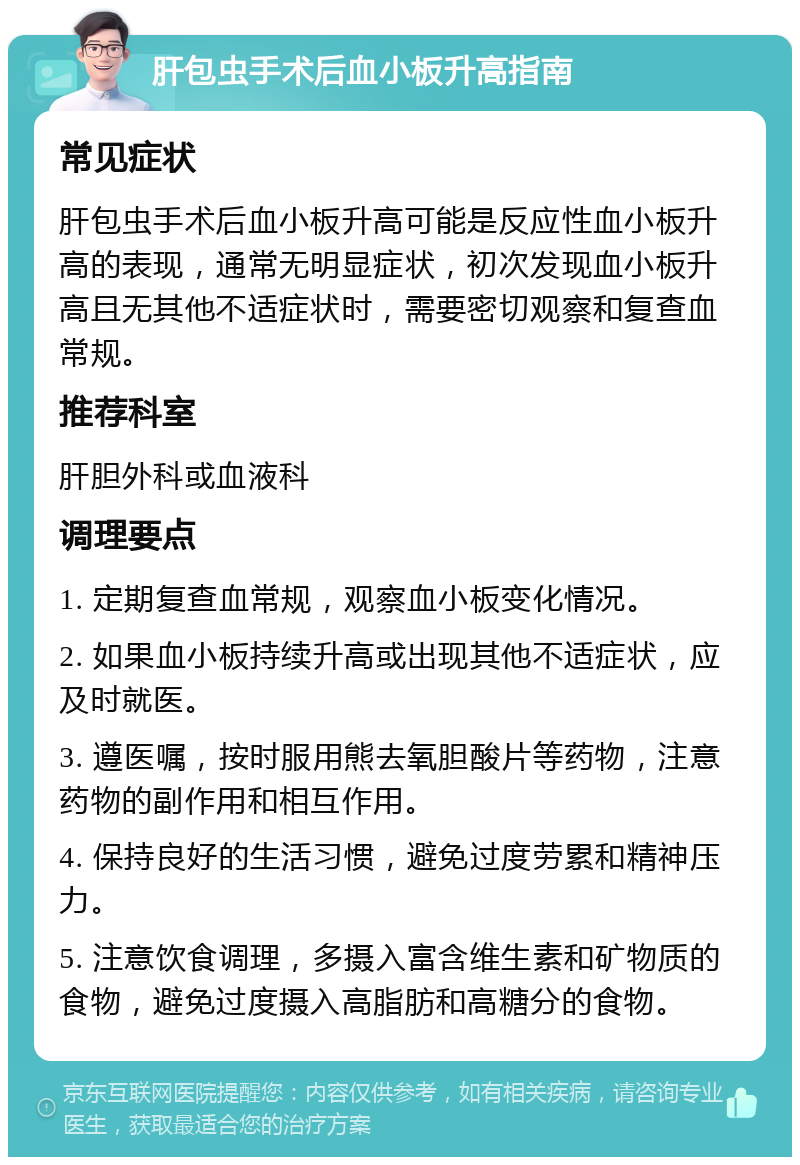 肝包虫手术后血小板升高指南 常见症状 肝包虫手术后血小板升高可能是反应性血小板升高的表现，通常无明显症状，初次发现血小板升高且无其他不适症状时，需要密切观察和复查血常规。 推荐科室 肝胆外科或血液科 调理要点 1. 定期复查血常规，观察血小板变化情况。 2. 如果血小板持续升高或出现其他不适症状，应及时就医。 3. 遵医嘱，按时服用熊去氧胆酸片等药物，注意药物的副作用和相互作用。 4. 保持良好的生活习惯，避免过度劳累和精神压力。 5. 注意饮食调理，多摄入富含维生素和矿物质的食物，避免过度摄入高脂肪和高糖分的食物。