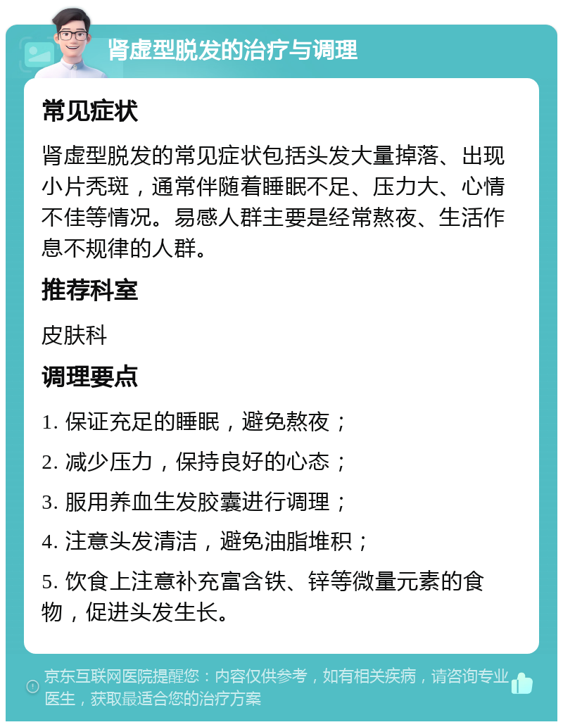 肾虚型脱发的治疗与调理 常见症状 肾虚型脱发的常见症状包括头发大量掉落、出现小片秃斑，通常伴随着睡眠不足、压力大、心情不佳等情况。易感人群主要是经常熬夜、生活作息不规律的人群。 推荐科室 皮肤科 调理要点 1. 保证充足的睡眠，避免熬夜； 2. 减少压力，保持良好的心态； 3. 服用养血生发胶囊进行调理； 4. 注意头发清洁，避免油脂堆积； 5. 饮食上注意补充富含铁、锌等微量元素的食物，促进头发生长。