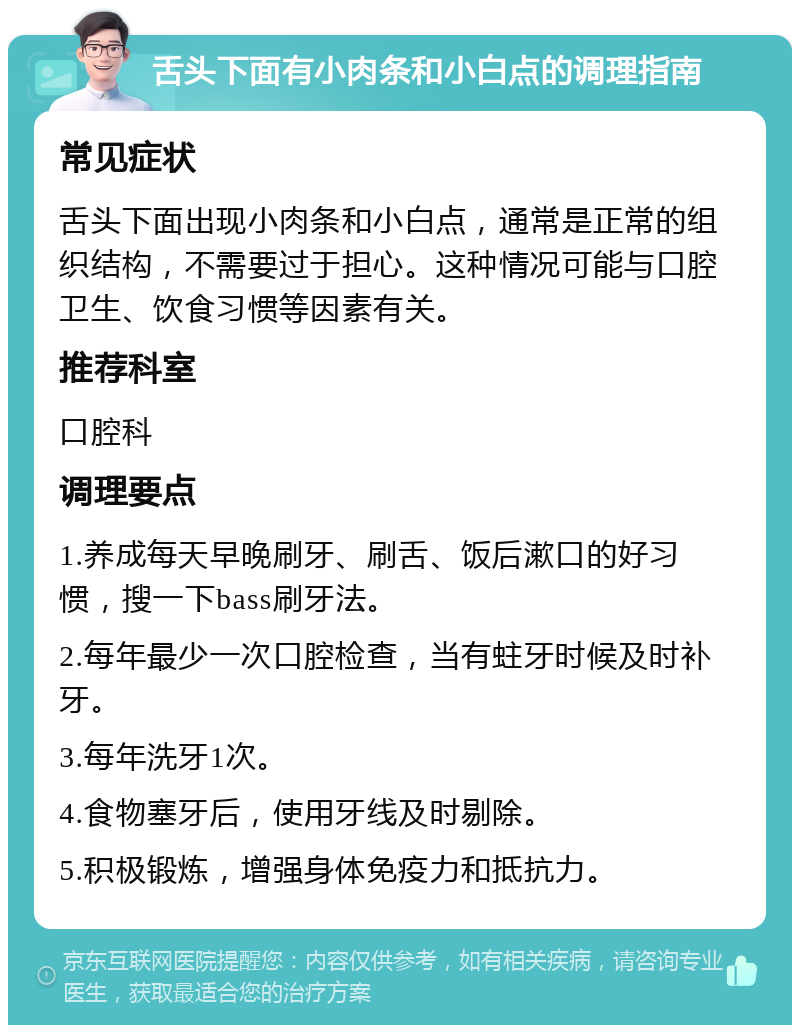 舌头下面有小肉条和小白点的调理指南 常见症状 舌头下面出现小肉条和小白点，通常是正常的组织结构，不需要过于担心。这种情况可能与口腔卫生、饮食习惯等因素有关。 推荐科室 口腔科 调理要点 1.养成每天早晚刷牙、刷舌、饭后漱口的好习惯，搜一下bass刷牙法。 2.每年最少一次口腔检查，当有蛀牙时候及时补牙。 3.每年洗牙1次。 4.食物塞牙后，使用牙线及时剔除。 5.积极锻炼，增强身体免疫力和抵抗力。