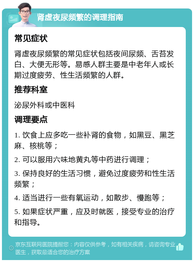 肾虚夜尿频繁的调理指南 常见症状 肾虚夜尿频繁的常见症状包括夜间尿频、舌苔发白、大便无形等。易感人群主要是中老年人或长期过度疲劳、性生活频繁的人群。 推荐科室 泌尿外科或中医科 调理要点 1. 饮食上应多吃一些补肾的食物，如黑豆、黑芝麻、核桃等； 2. 可以服用六味地黄丸等中药进行调理； 3. 保持良好的生活习惯，避免过度疲劳和性生活频繁； 4. 适当进行一些有氧运动，如散步、慢跑等； 5. 如果症状严重，应及时就医，接受专业的治疗和指导。