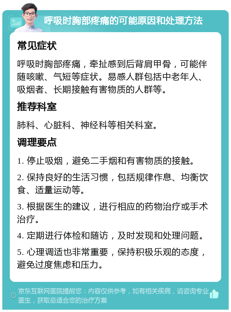 呼吸时胸部疼痛的可能原因和处理方法 常见症状 呼吸时胸部疼痛，牵扯感到后背肩甲骨，可能伴随咳嗽、气短等症状。易感人群包括中老年人、吸烟者、长期接触有害物质的人群等。 推荐科室 肺科、心脏科、神经科等相关科室。 调理要点 1. 停止吸烟，避免二手烟和有害物质的接触。 2. 保持良好的生活习惯，包括规律作息、均衡饮食、适量运动等。 3. 根据医生的建议，进行相应的药物治疗或手术治疗。 4. 定期进行体检和随访，及时发现和处理问题。 5. 心理调适也非常重要，保持积极乐观的态度，避免过度焦虑和压力。