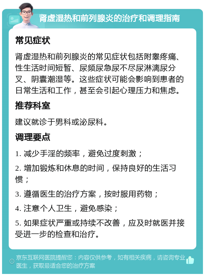 肾虚湿热和前列腺炎的治疗和调理指南 常见症状 肾虚湿热和前列腺炎的常见症状包括附睾疼痛、性生活时间短暂、尿频尿急尿不尽尿淋漓尿分叉、阴囊潮湿等。这些症状可能会影响到患者的日常生活和工作，甚至会引起心理压力和焦虑。 推荐科室 建议就诊于男科或泌尿科。 调理要点 1. 减少手淫的频率，避免过度刺激； 2. 增加锻炼和休息的时间，保持良好的生活习惯； 3. 遵循医生的治疗方案，按时服用药物； 4. 注意个人卫生，避免感染； 5. 如果症状严重或持续不改善，应及时就医并接受进一步的检查和治疗。