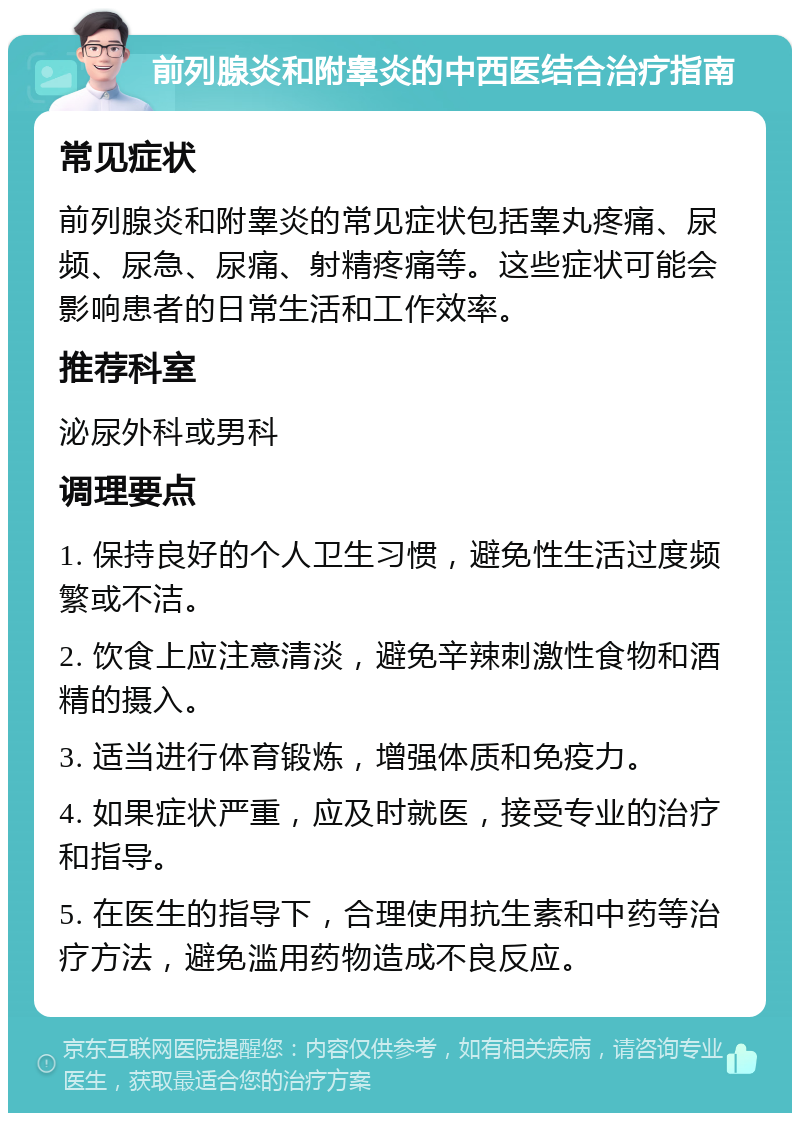 前列腺炎和附睾炎的中西医结合治疗指南 常见症状 前列腺炎和附睾炎的常见症状包括睾丸疼痛、尿频、尿急、尿痛、射精疼痛等。这些症状可能会影响患者的日常生活和工作效率。 推荐科室 泌尿外科或男科 调理要点 1. 保持良好的个人卫生习惯，避免性生活过度频繁或不洁。 2. 饮食上应注意清淡，避免辛辣刺激性食物和酒精的摄入。 3. 适当进行体育锻炼，增强体质和免疫力。 4. 如果症状严重，应及时就医，接受专业的治疗和指导。 5. 在医生的指导下，合理使用抗生素和中药等治疗方法，避免滥用药物造成不良反应。