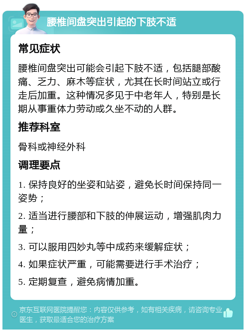 腰椎间盘突出引起的下肢不适 常见症状 腰椎间盘突出可能会引起下肢不适，包括腿部酸痛、乏力、麻木等症状，尤其在长时间站立或行走后加重。这种情况多见于中老年人，特别是长期从事重体力劳动或久坐不动的人群。 推荐科室 骨科或神经外科 调理要点 1. 保持良好的坐姿和站姿，避免长时间保持同一姿势； 2. 适当进行腰部和下肢的伸展运动，增强肌肉力量； 3. 可以服用四妙丸等中成药来缓解症状； 4. 如果症状严重，可能需要进行手术治疗； 5. 定期复查，避免病情加重。