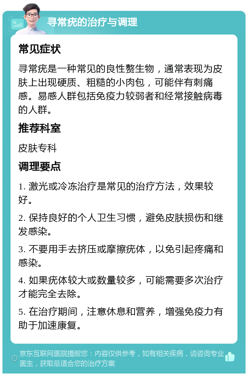 寻常疣的治疗与调理 常见症状 寻常疣是一种常见的良性赘生物，通常表现为皮肤上出现硬质、粗糙的小肉包，可能伴有刺痛感。易感人群包括免疫力较弱者和经常接触病毒的人群。 推荐科室 皮肤专科 调理要点 1. 激光或冷冻治疗是常见的治疗方法，效果较好。 2. 保持良好的个人卫生习惯，避免皮肤损伤和继发感染。 3. 不要用手去挤压或摩擦疣体，以免引起疼痛和感染。 4. 如果疣体较大或数量较多，可能需要多次治疗才能完全去除。 5. 在治疗期间，注意休息和营养，增强免疫力有助于加速康复。