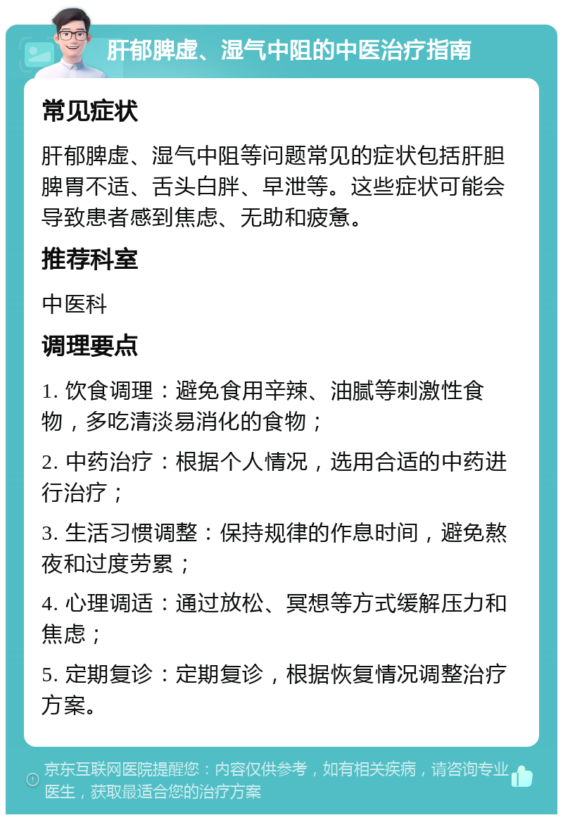 肝郁脾虚、湿气中阻的中医治疗指南 常见症状 肝郁脾虚、湿气中阻等问题常见的症状包括肝胆脾胃不适、舌头白胖、早泄等。这些症状可能会导致患者感到焦虑、无助和疲惫。 推荐科室 中医科 调理要点 1. 饮食调理：避免食用辛辣、油腻等刺激性食物，多吃清淡易消化的食物； 2. 中药治疗：根据个人情况，选用合适的中药进行治疗； 3. 生活习惯调整：保持规律的作息时间，避免熬夜和过度劳累； 4. 心理调适：通过放松、冥想等方式缓解压力和焦虑； 5. 定期复诊：定期复诊，根据恢复情况调整治疗方案。