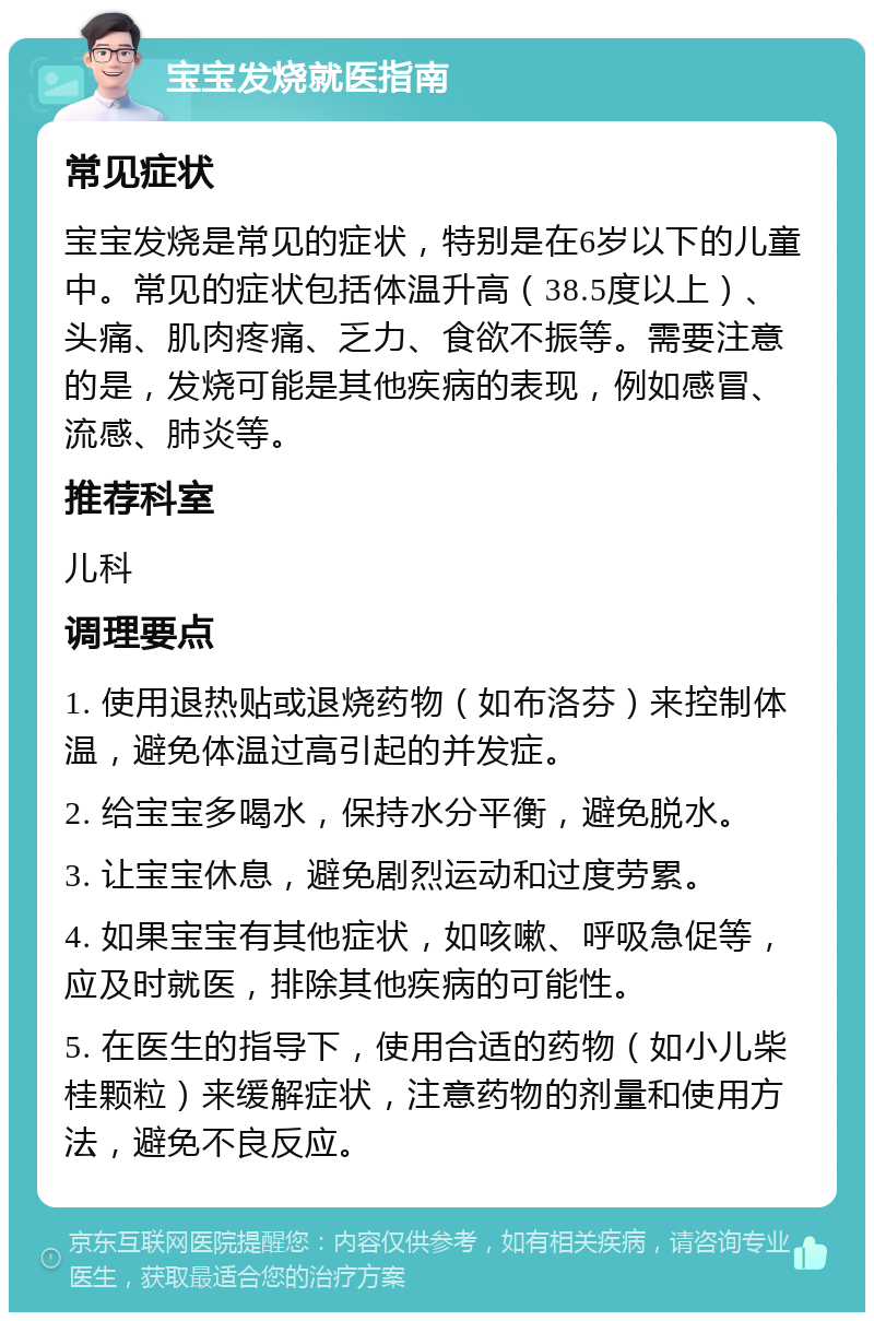 宝宝发烧就医指南 常见症状 宝宝发烧是常见的症状，特别是在6岁以下的儿童中。常见的症状包括体温升高（38.5度以上）、头痛、肌肉疼痛、乏力、食欲不振等。需要注意的是，发烧可能是其他疾病的表现，例如感冒、流感、肺炎等。 推荐科室 儿科 调理要点 1. 使用退热贴或退烧药物（如布洛芬）来控制体温，避免体温过高引起的并发症。 2. 给宝宝多喝水，保持水分平衡，避免脱水。 3. 让宝宝休息，避免剧烈运动和过度劳累。 4. 如果宝宝有其他症状，如咳嗽、呼吸急促等，应及时就医，排除其他疾病的可能性。 5. 在医生的指导下，使用合适的药物（如小儿柴桂颗粒）来缓解症状，注意药物的剂量和使用方法，避免不良反应。