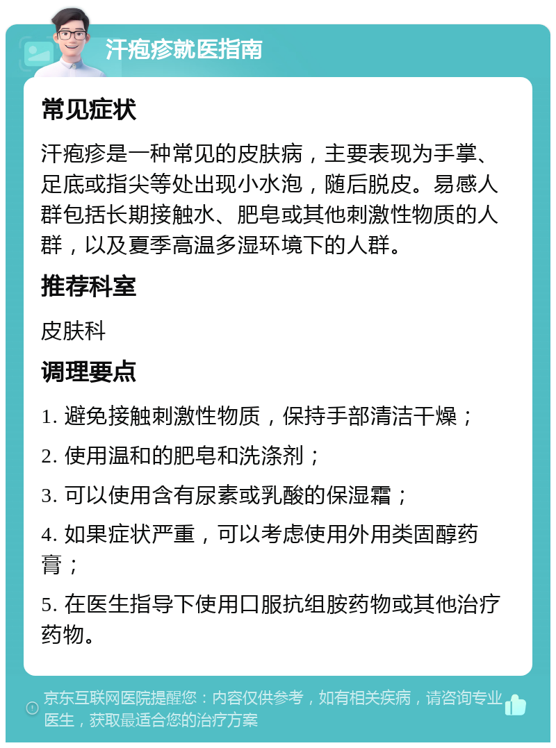 汗疱疹就医指南 常见症状 汗疱疹是一种常见的皮肤病，主要表现为手掌、足底或指尖等处出现小水泡，随后脱皮。易感人群包括长期接触水、肥皂或其他刺激性物质的人群，以及夏季高温多湿环境下的人群。 推荐科室 皮肤科 调理要点 1. 避免接触刺激性物质，保持手部清洁干燥； 2. 使用温和的肥皂和洗涤剂； 3. 可以使用含有尿素或乳酸的保湿霜； 4. 如果症状严重，可以考虑使用外用类固醇药膏； 5. 在医生指导下使用口服抗组胺药物或其他治疗药物。