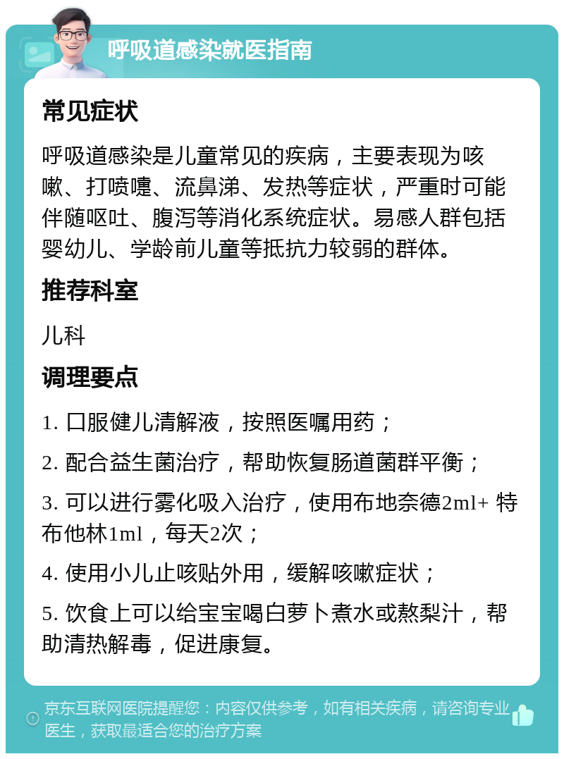 呼吸道感染就医指南 常见症状 呼吸道感染是儿童常见的疾病，主要表现为咳嗽、打喷嚏、流鼻涕、发热等症状，严重时可能伴随呕吐、腹泻等消化系统症状。易感人群包括婴幼儿、学龄前儿童等抵抗力较弱的群体。 推荐科室 儿科 调理要点 1. 口服健儿清解液，按照医嘱用药； 2. 配合益生菌治疗，帮助恢复肠道菌群平衡； 3. 可以进行雾化吸入治疗，使用布地奈德2ml+ 特布他林1ml，每天2次； 4. 使用小儿止咳贴外用，缓解咳嗽症状； 5. 饮食上可以给宝宝喝白萝卜煮水或熬梨汁，帮助清热解毒，促进康复。