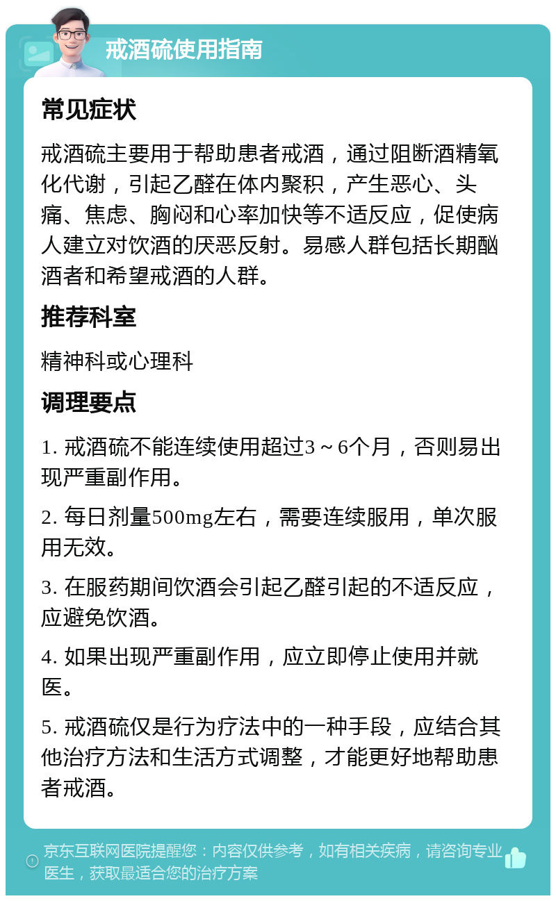 戒酒硫使用指南 常见症状 戒酒硫主要用于帮助患者戒酒，通过阻断酒精氧化代谢，引起乙醛在体内聚积，产生恶心、头痛、焦虑、胸闷和心率加快等不适反应，促使病人建立对饮酒的厌恶反射。易感人群包括长期酗酒者和希望戒酒的人群。 推荐科室 精神科或心理科 调理要点 1. 戒酒硫不能连续使用超过3～6个月，否则易出现严重副作用。 2. 每日剂量500mg左右，需要连续服用，单次服用无效。 3. 在服药期间饮酒会引起乙醛引起的不适反应，应避免饮酒。 4. 如果出现严重副作用，应立即停止使用并就医。 5. 戒酒硫仅是行为疗法中的一种手段，应结合其他治疗方法和生活方式调整，才能更好地帮助患者戒酒。