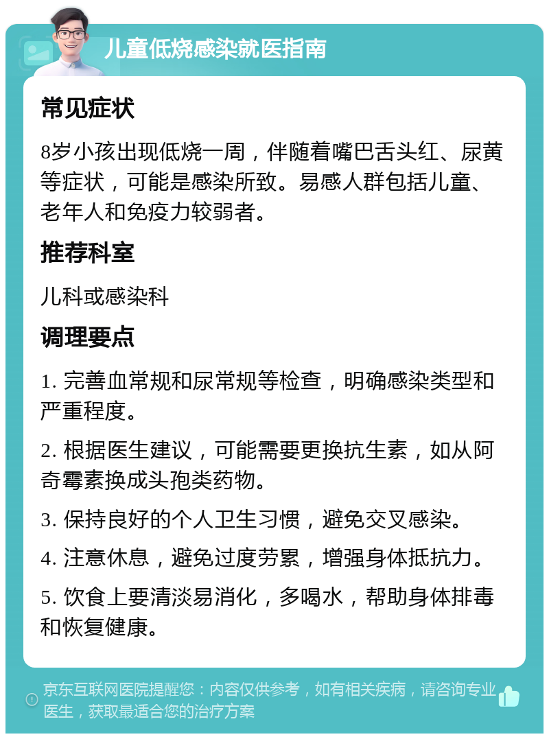 儿童低烧感染就医指南 常见症状 8岁小孩出现低烧一周，伴随着嘴巴舌头红、尿黄等症状，可能是感染所致。易感人群包括儿童、老年人和免疫力较弱者。 推荐科室 儿科或感染科 调理要点 1. 完善血常规和尿常规等检查，明确感染类型和严重程度。 2. 根据医生建议，可能需要更换抗生素，如从阿奇霉素换成头孢类药物。 3. 保持良好的个人卫生习惯，避免交叉感染。 4. 注意休息，避免过度劳累，增强身体抵抗力。 5. 饮食上要清淡易消化，多喝水，帮助身体排毒和恢复健康。