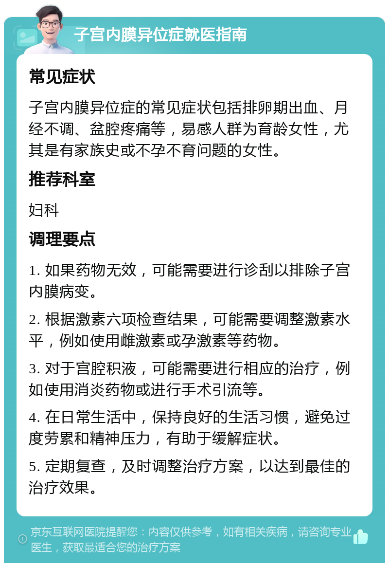 子宫内膜异位症就医指南 常见症状 子宫内膜异位症的常见症状包括排卵期出血、月经不调、盆腔疼痛等，易感人群为育龄女性，尤其是有家族史或不孕不育问题的女性。 推荐科室 妇科 调理要点 1. 如果药物无效，可能需要进行诊刮以排除子宫内膜病变。 2. 根据激素六项检查结果，可能需要调整激素水平，例如使用雌激素或孕激素等药物。 3. 对于宫腔积液，可能需要进行相应的治疗，例如使用消炎药物或进行手术引流等。 4. 在日常生活中，保持良好的生活习惯，避免过度劳累和精神压力，有助于缓解症状。 5. 定期复查，及时调整治疗方案，以达到最佳的治疗效果。