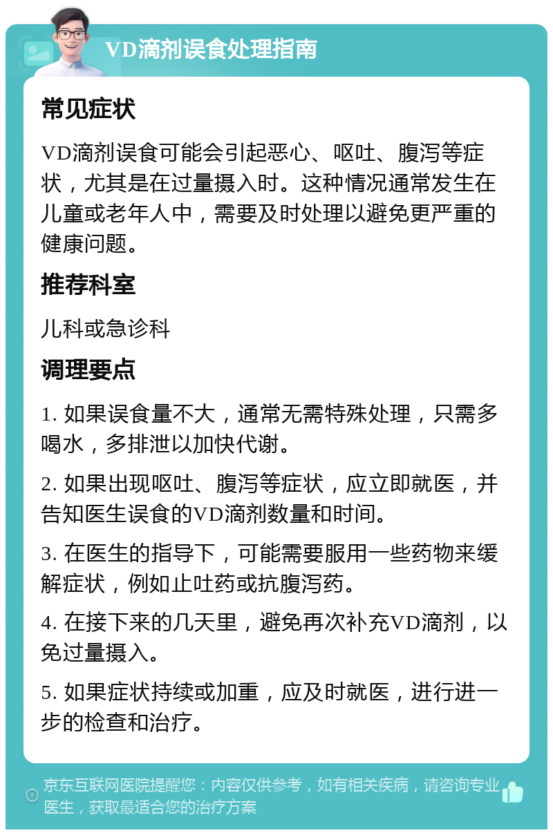 VD滴剂误食处理指南 常见症状 VD滴剂误食可能会引起恶心、呕吐、腹泻等症状，尤其是在过量摄入时。这种情况通常发生在儿童或老年人中，需要及时处理以避免更严重的健康问题。 推荐科室 儿科或急诊科 调理要点 1. 如果误食量不大，通常无需特殊处理，只需多喝水，多排泄以加快代谢。 2. 如果出现呕吐、腹泻等症状，应立即就医，并告知医生误食的VD滴剂数量和时间。 3. 在医生的指导下，可能需要服用一些药物来缓解症状，例如止吐药或抗腹泻药。 4. 在接下来的几天里，避免再次补充VD滴剂，以免过量摄入。 5. 如果症状持续或加重，应及时就医，进行进一步的检查和治疗。