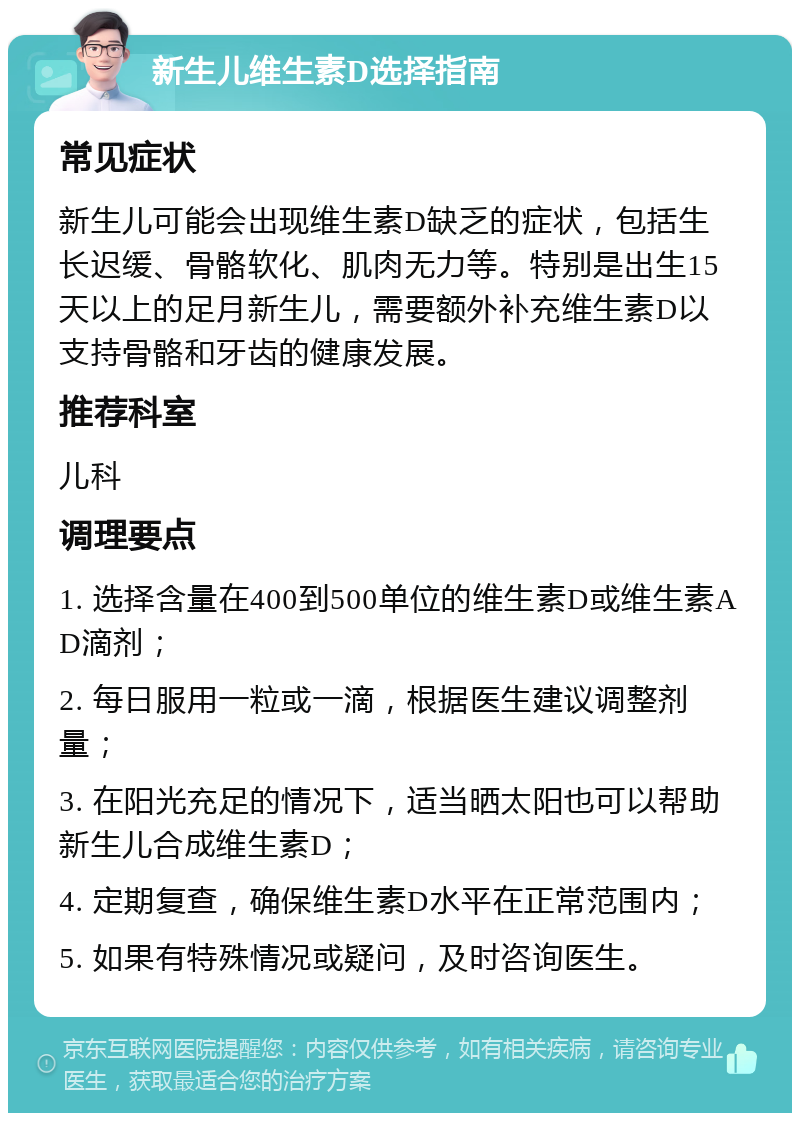 新生儿维生素D选择指南 常见症状 新生儿可能会出现维生素D缺乏的症状，包括生长迟缓、骨骼软化、肌肉无力等。特别是出生15天以上的足月新生儿，需要额外补充维生素D以支持骨骼和牙齿的健康发展。 推荐科室 儿科 调理要点 1. 选择含量在400到500单位的维生素D或维生素AD滴剂； 2. 每日服用一粒或一滴，根据医生建议调整剂量； 3. 在阳光充足的情况下，适当晒太阳也可以帮助新生儿合成维生素D； 4. 定期复查，确保维生素D水平在正常范围内； 5. 如果有特殊情况或疑问，及时咨询医生。