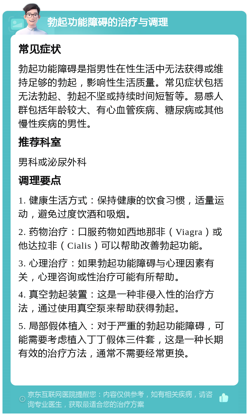 勃起功能障碍的治疗与调理 常见症状 勃起功能障碍是指男性在性生活中无法获得或维持足够的勃起，影响性生活质量。常见症状包括无法勃起、勃起不坚或持续时间短暂等。易感人群包括年龄较大、有心血管疾病、糖尿病或其他慢性疾病的男性。 推荐科室 男科或泌尿外科 调理要点 1. 健康生活方式：保持健康的饮食习惯，适量运动，避免过度饮酒和吸烟。 2. 药物治疗：口服药物如西地那非（Viagra）或他达拉非（Cialis）可以帮助改善勃起功能。 3. 心理治疗：如果勃起功能障碍与心理因素有关，心理咨询或性治疗可能有所帮助。 4. 真空勃起装置：这是一种非侵入性的治疗方法，通过使用真空泵来帮助获得勃起。 5. 局部假体植入：对于严重的勃起功能障碍，可能需要考虑植入丁丁假体三件套，这是一种长期有效的治疗方法，通常不需要经常更换。