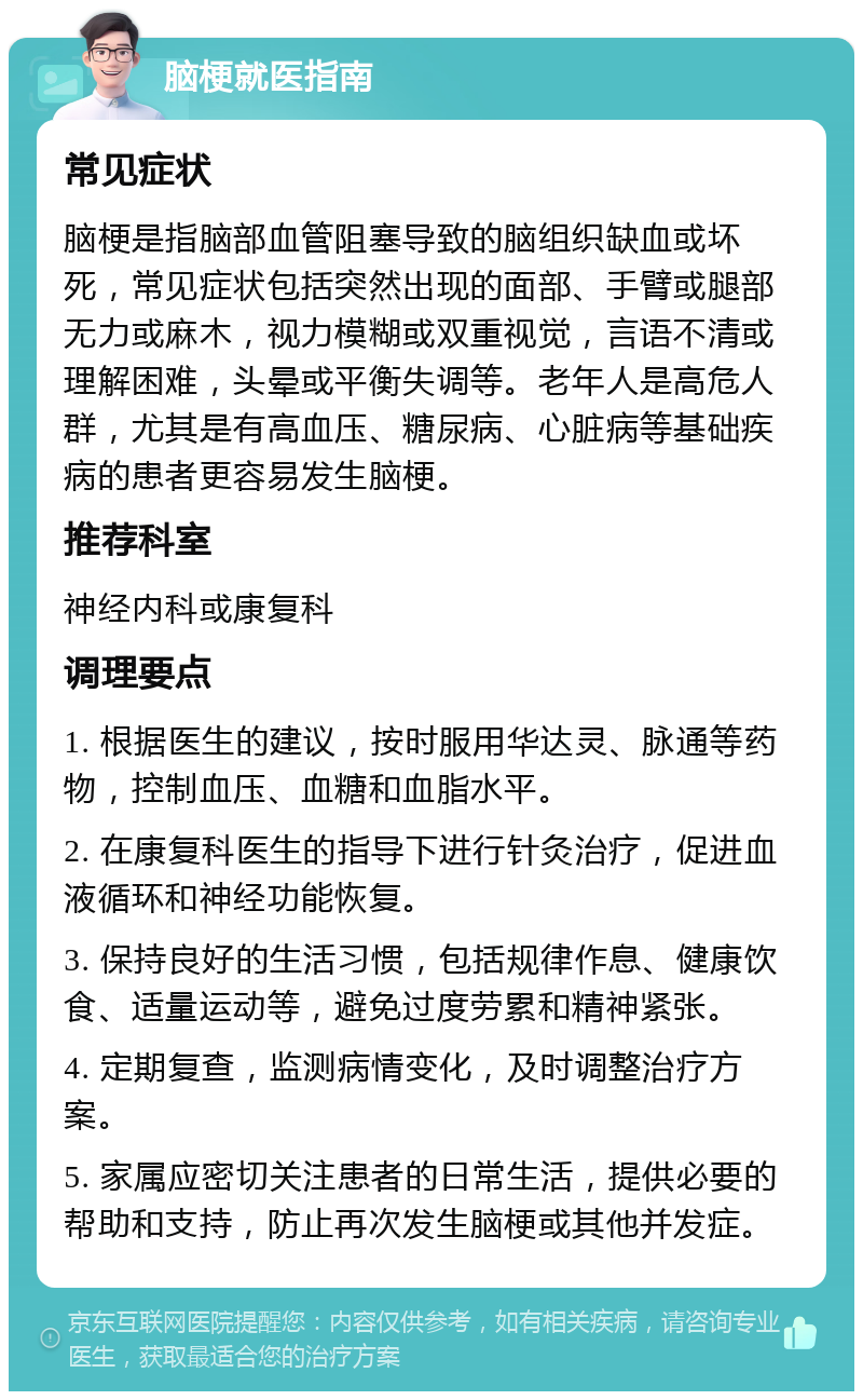 脑梗就医指南 常见症状 脑梗是指脑部血管阻塞导致的脑组织缺血或坏死，常见症状包括突然出现的面部、手臂或腿部无力或麻木，视力模糊或双重视觉，言语不清或理解困难，头晕或平衡失调等。老年人是高危人群，尤其是有高血压、糖尿病、心脏病等基础疾病的患者更容易发生脑梗。 推荐科室 神经内科或康复科 调理要点 1. 根据医生的建议，按时服用华达灵、脉通等药物，控制血压、血糖和血脂水平。 2. 在康复科医生的指导下进行针灸治疗，促进血液循环和神经功能恢复。 3. 保持良好的生活习惯，包括规律作息、健康饮食、适量运动等，避免过度劳累和精神紧张。 4. 定期复查，监测病情变化，及时调整治疗方案。 5. 家属应密切关注患者的日常生活，提供必要的帮助和支持，防止再次发生脑梗或其他并发症。