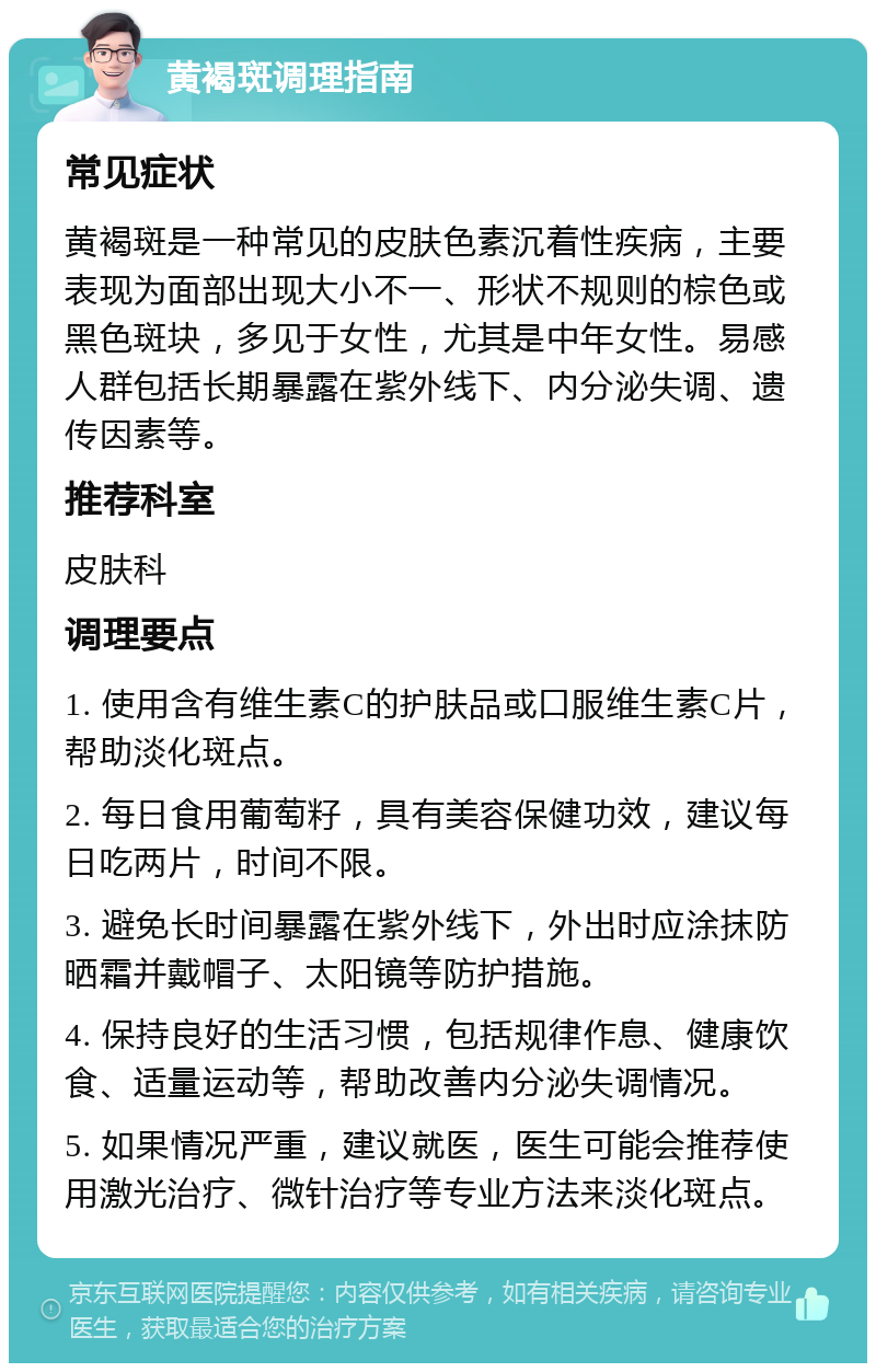 黄褐斑调理指南 常见症状 黄褐斑是一种常见的皮肤色素沉着性疾病，主要表现为面部出现大小不一、形状不规则的棕色或黑色斑块，多见于女性，尤其是中年女性。易感人群包括长期暴露在紫外线下、内分泌失调、遗传因素等。 推荐科室 皮肤科 调理要点 1. 使用含有维生素C的护肤品或口服维生素C片，帮助淡化斑点。 2. 每日食用葡萄籽，具有美容保健功效，建议每日吃两片，时间不限。 3. 避免长时间暴露在紫外线下，外出时应涂抹防晒霜并戴帽子、太阳镜等防护措施。 4. 保持良好的生活习惯，包括规律作息、健康饮食、适量运动等，帮助改善内分泌失调情况。 5. 如果情况严重，建议就医，医生可能会推荐使用激光治疗、微针治疗等专业方法来淡化斑点。