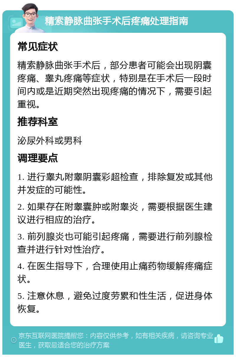 精索静脉曲张手术后疼痛处理指南 常见症状 精索静脉曲张手术后，部分患者可能会出现阴囊疼痛、睾丸疼痛等症状，特别是在手术后一段时间内或是近期突然出现疼痛的情况下，需要引起重视。 推荐科室 泌尿外科或男科 调理要点 1. 进行睾丸附睾阴囊彩超检查，排除复发或其他并发症的可能性。 2. 如果存在附睾囊肿或附睾炎，需要根据医生建议进行相应的治疗。 3. 前列腺炎也可能引起疼痛，需要进行前列腺检查并进行针对性治疗。 4. 在医生指导下，合理使用止痛药物缓解疼痛症状。 5. 注意休息，避免过度劳累和性生活，促进身体恢复。