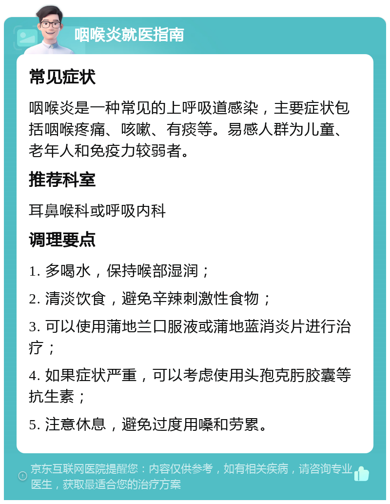 咽喉炎就医指南 常见症状 咽喉炎是一种常见的上呼吸道感染，主要症状包括咽喉疼痛、咳嗽、有痰等。易感人群为儿童、老年人和免疫力较弱者。 推荐科室 耳鼻喉科或呼吸内科 调理要点 1. 多喝水，保持喉部湿润； 2. 清淡饮食，避免辛辣刺激性食物； 3. 可以使用蒲地兰口服液或蒲地蓝消炎片进行治疗； 4. 如果症状严重，可以考虑使用头孢克肟胶囊等抗生素； 5. 注意休息，避免过度用嗓和劳累。