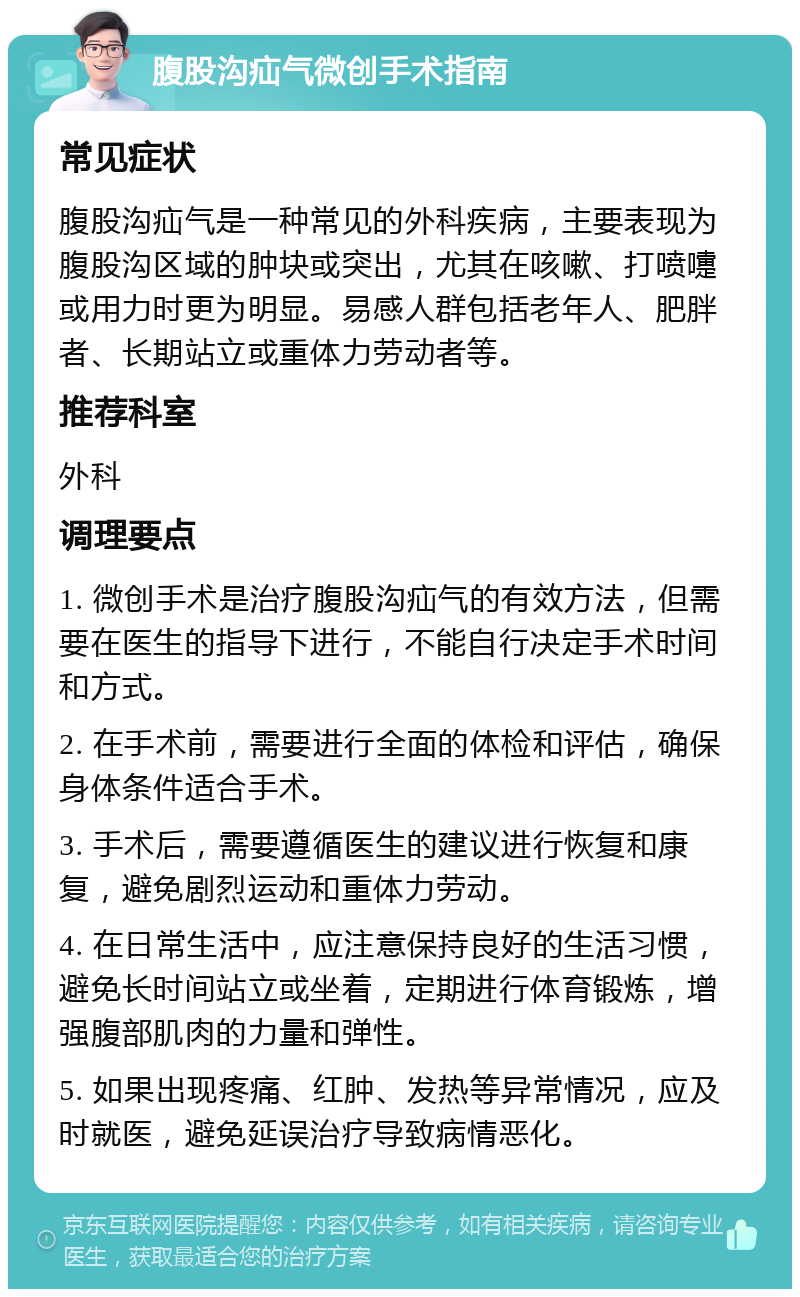 腹股沟疝气微创手术指南 常见症状 腹股沟疝气是一种常见的外科疾病，主要表现为腹股沟区域的肿块或突出，尤其在咳嗽、打喷嚏或用力时更为明显。易感人群包括老年人、肥胖者、长期站立或重体力劳动者等。 推荐科室 外科 调理要点 1. 微创手术是治疗腹股沟疝气的有效方法，但需要在医生的指导下进行，不能自行决定手术时间和方式。 2. 在手术前，需要进行全面的体检和评估，确保身体条件适合手术。 3. 手术后，需要遵循医生的建议进行恢复和康复，避免剧烈运动和重体力劳动。 4. 在日常生活中，应注意保持良好的生活习惯，避免长时间站立或坐着，定期进行体育锻炼，增强腹部肌肉的力量和弹性。 5. 如果出现疼痛、红肿、发热等异常情况，应及时就医，避免延误治疗导致病情恶化。