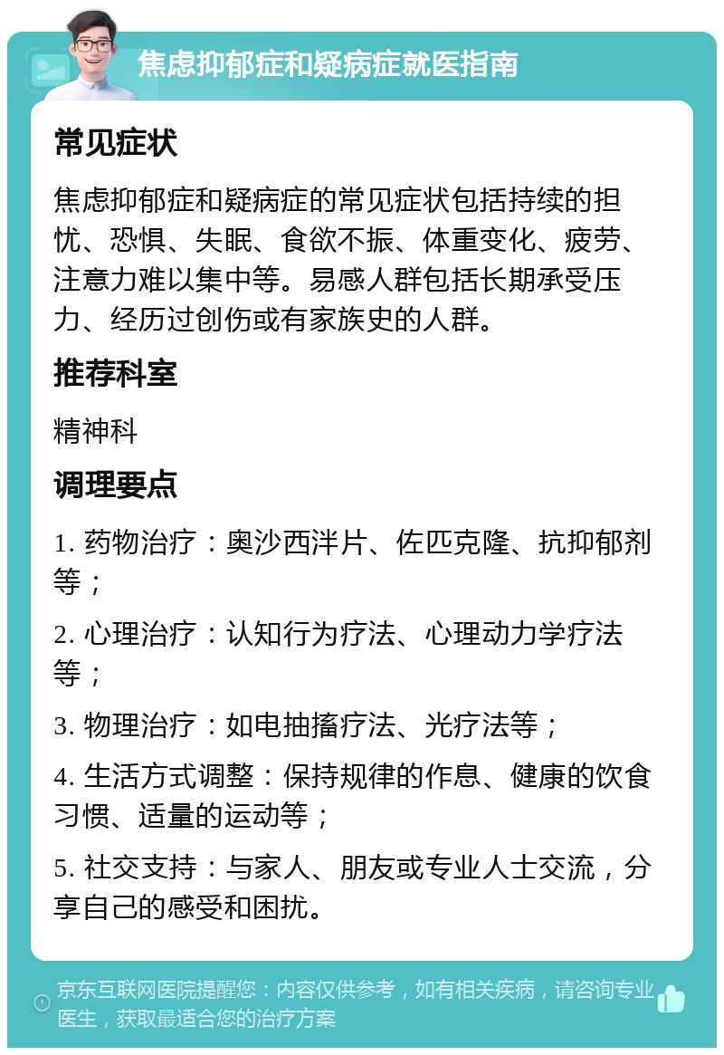 焦虑抑郁症和疑病症就医指南 常见症状 焦虑抑郁症和疑病症的常见症状包括持续的担忧、恐惧、失眠、食欲不振、体重变化、疲劳、注意力难以集中等。易感人群包括长期承受压力、经历过创伤或有家族史的人群。 推荐科室 精神科 调理要点 1. 药物治疗：奥沙西泮片、佐匹克隆、抗抑郁剂等； 2. 心理治疗：认知行为疗法、心理动力学疗法等； 3. 物理治疗：如电抽搐疗法、光疗法等； 4. 生活方式调整：保持规律的作息、健康的饮食习惯、适量的运动等； 5. 社交支持：与家人、朋友或专业人士交流，分享自己的感受和困扰。