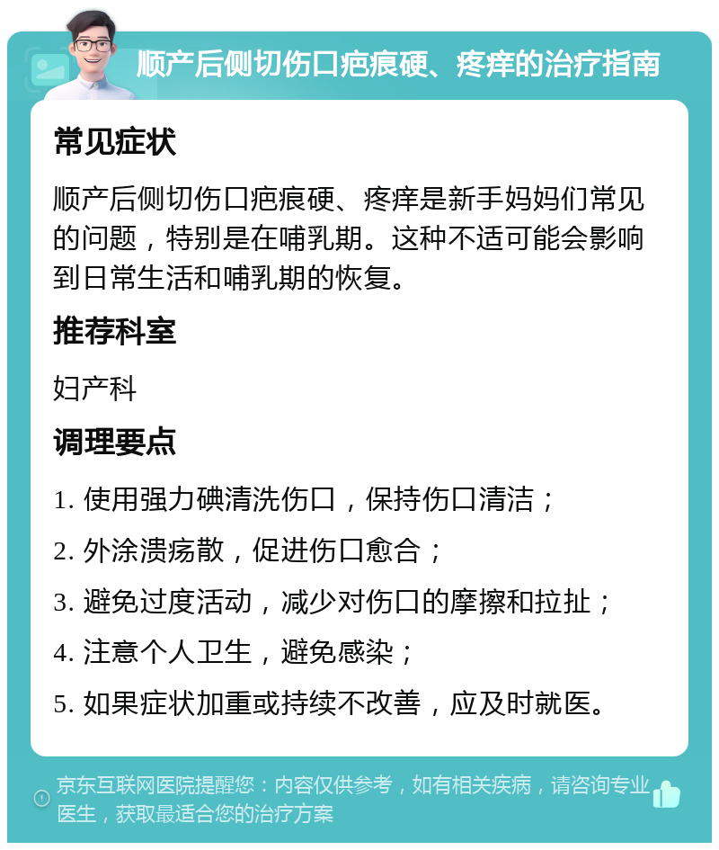 顺产后侧切伤口疤痕硬、疼痒的治疗指南 常见症状 顺产后侧切伤口疤痕硬、疼痒是新手妈妈们常见的问题，特别是在哺乳期。这种不适可能会影响到日常生活和哺乳期的恢复。 推荐科室 妇产科 调理要点 1. 使用强力碘清洗伤口，保持伤口清洁； 2. 外涂溃疡散，促进伤口愈合； 3. 避免过度活动，减少对伤口的摩擦和拉扯； 4. 注意个人卫生，避免感染； 5. 如果症状加重或持续不改善，应及时就医。