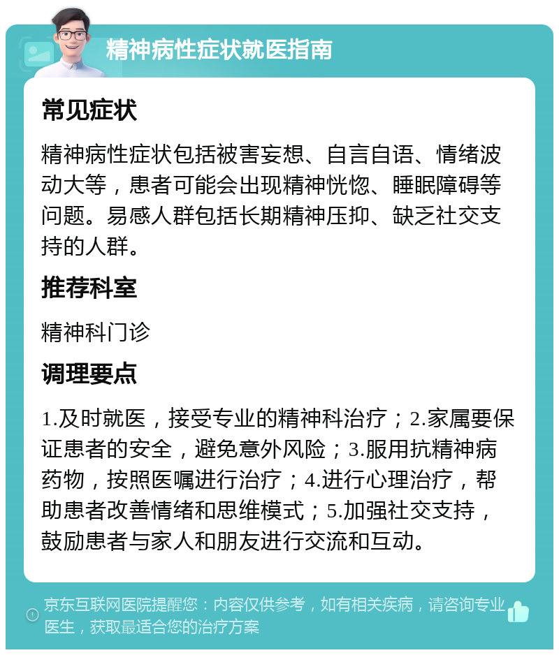 精神病性症状就医指南 常见症状 精神病性症状包括被害妄想、自言自语、情绪波动大等，患者可能会出现精神恍惚、睡眠障碍等问题。易感人群包括长期精神压抑、缺乏社交支持的人群。 推荐科室 精神科门诊 调理要点 1.及时就医，接受专业的精神科治疗；2.家属要保证患者的安全，避免意外风险；3.服用抗精神病药物，按照医嘱进行治疗；4.进行心理治疗，帮助患者改善情绪和思维模式；5.加强社交支持，鼓励患者与家人和朋友进行交流和互动。