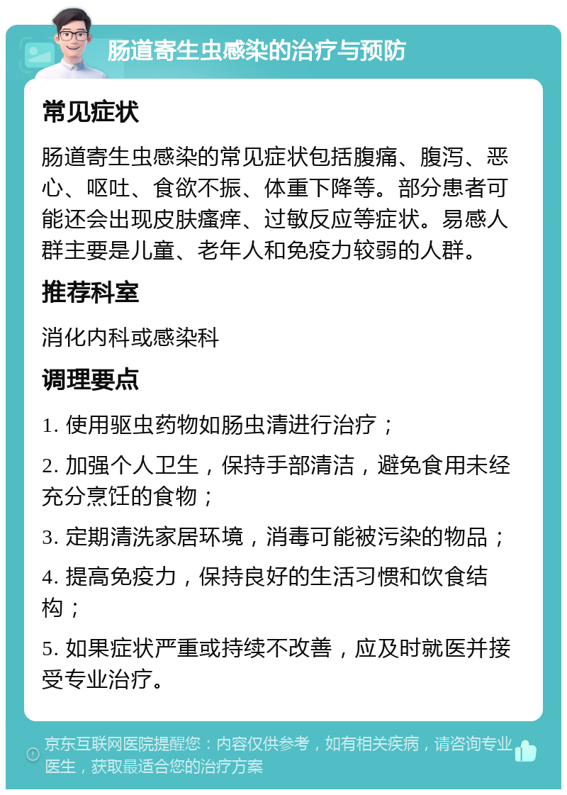 肠道寄生虫感染的治疗与预防 常见症状 肠道寄生虫感染的常见症状包括腹痛、腹泻、恶心、呕吐、食欲不振、体重下降等。部分患者可能还会出现皮肤瘙痒、过敏反应等症状。易感人群主要是儿童、老年人和免疫力较弱的人群。 推荐科室 消化内科或感染科 调理要点 1. 使用驱虫药物如肠虫清进行治疗； 2. 加强个人卫生，保持手部清洁，避免食用未经充分烹饪的食物； 3. 定期清洗家居环境，消毒可能被污染的物品； 4. 提高免疫力，保持良好的生活习惯和饮食结构； 5. 如果症状严重或持续不改善，应及时就医并接受专业治疗。