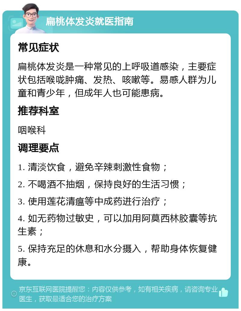 扁桃体发炎就医指南 常见症状 扁桃体发炎是一种常见的上呼吸道感染，主要症状包括喉咙肿痛、发热、咳嗽等。易感人群为儿童和青少年，但成年人也可能患病。 推荐科室 咽喉科 调理要点 1. 清淡饮食，避免辛辣刺激性食物； 2. 不喝酒不抽烟，保持良好的生活习惯； 3. 使用莲花清瘟等中成药进行治疗； 4. 如无药物过敏史，可以加用阿莫西林胶囊等抗生素； 5. 保持充足的休息和水分摄入，帮助身体恢复健康。