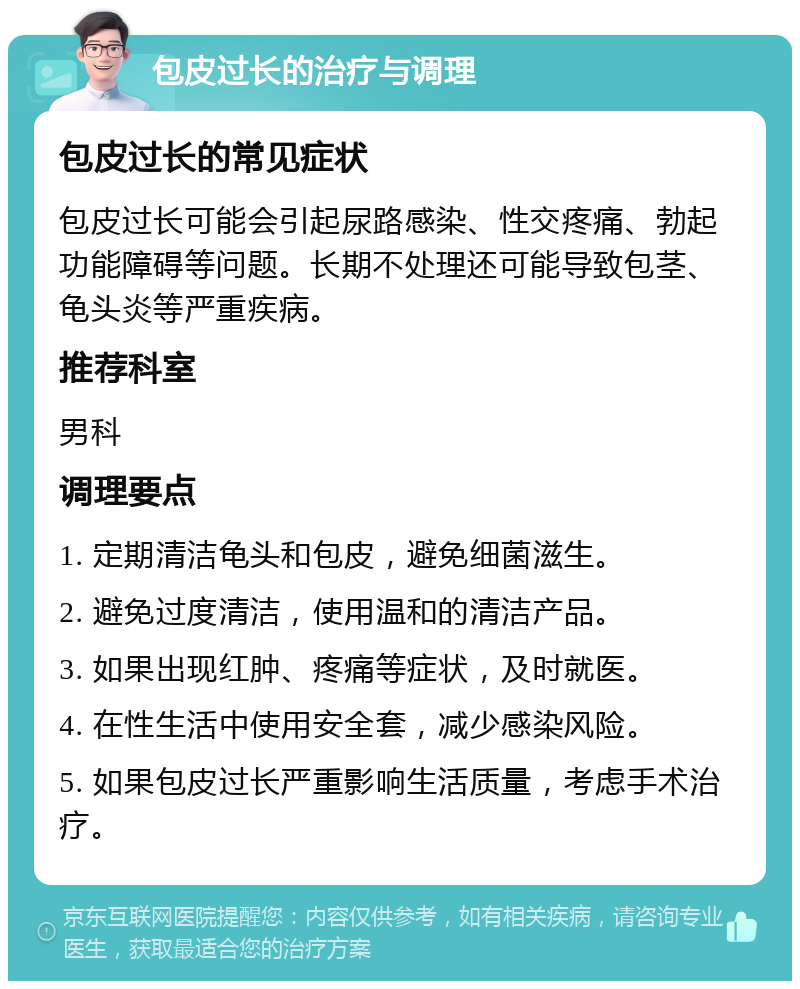 包皮过长的治疗与调理 包皮过长的常见症状 包皮过长可能会引起尿路感染、性交疼痛、勃起功能障碍等问题。长期不处理还可能导致包茎、龟头炎等严重疾病。 推荐科室 男科 调理要点 1. 定期清洁龟头和包皮，避免细菌滋生。 2. 避免过度清洁，使用温和的清洁产品。 3. 如果出现红肿、疼痛等症状，及时就医。 4. 在性生活中使用安全套，减少感染风险。 5. 如果包皮过长严重影响生活质量，考虑手术治疗。