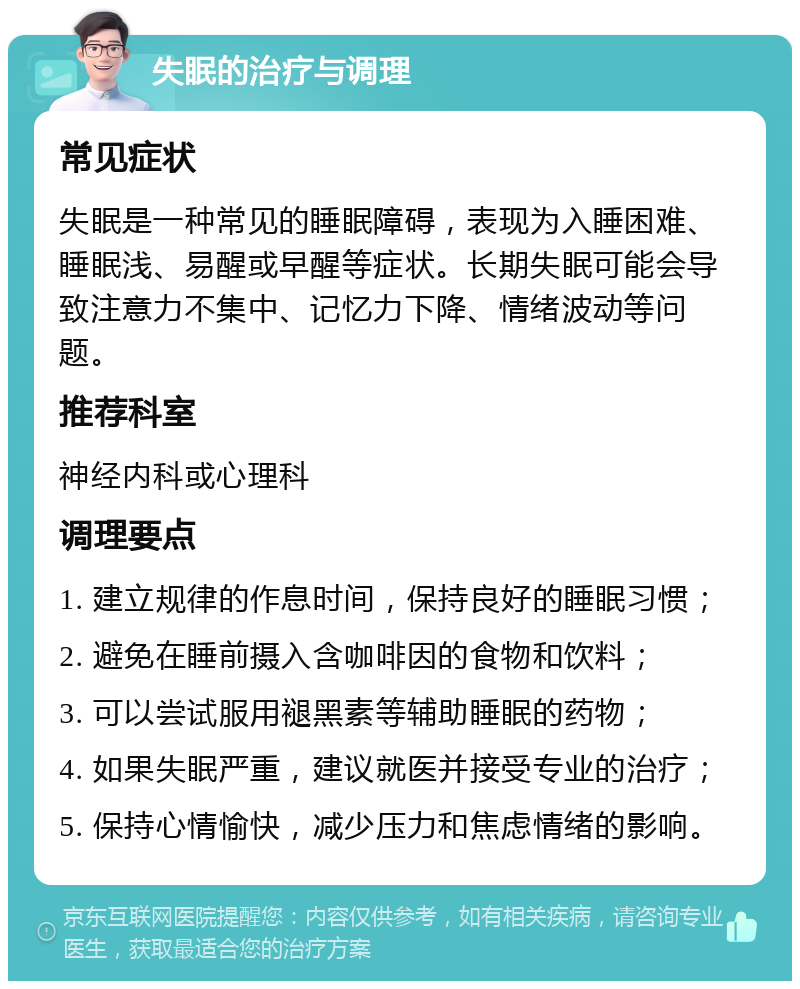 失眠的治疗与调理 常见症状 失眠是一种常见的睡眠障碍，表现为入睡困难、睡眠浅、易醒或早醒等症状。长期失眠可能会导致注意力不集中、记忆力下降、情绪波动等问题。 推荐科室 神经内科或心理科 调理要点 1. 建立规律的作息时间，保持良好的睡眠习惯； 2. 避免在睡前摄入含咖啡因的食物和饮料； 3. 可以尝试服用褪黑素等辅助睡眠的药物； 4. 如果失眠严重，建议就医并接受专业的治疗； 5. 保持心情愉快，减少压力和焦虑情绪的影响。