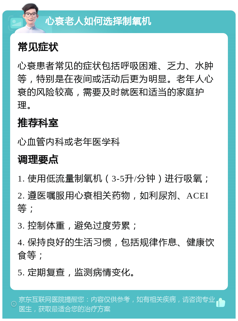 心衰老人如何选择制氧机 常见症状 心衰患者常见的症状包括呼吸困难、乏力、水肿等，特别是在夜间或活动后更为明显。老年人心衰的风险较高，需要及时就医和适当的家庭护理。 推荐科室 心血管内科或老年医学科 调理要点 1. 使用低流量制氧机（3-5升/分钟）进行吸氧； 2. 遵医嘱服用心衰相关药物，如利尿剂、ACEI等； 3. 控制体重，避免过度劳累； 4. 保持良好的生活习惯，包括规律作息、健康饮食等； 5. 定期复查，监测病情变化。