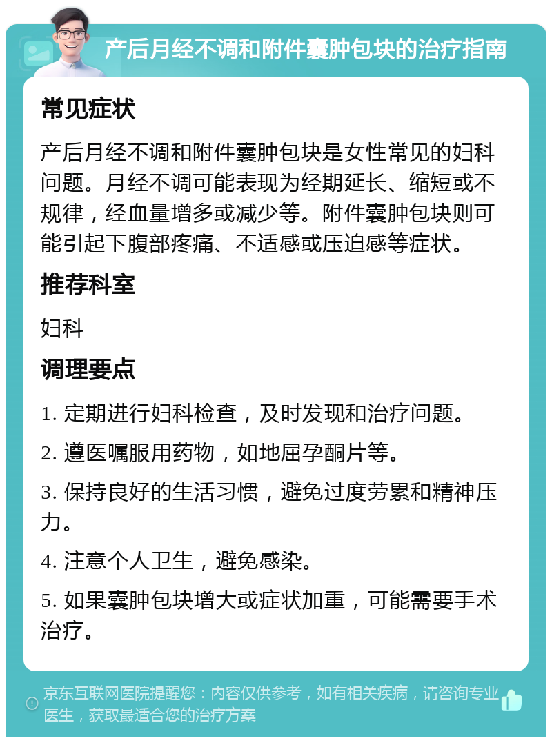 产后月经不调和附件囊肿包块的治疗指南 常见症状 产后月经不调和附件囊肿包块是女性常见的妇科问题。月经不调可能表现为经期延长、缩短或不规律，经血量增多或减少等。附件囊肿包块则可能引起下腹部疼痛、不适感或压迫感等症状。 推荐科室 妇科 调理要点 1. 定期进行妇科检查，及时发现和治疗问题。 2. 遵医嘱服用药物，如地屈孕酮片等。 3. 保持良好的生活习惯，避免过度劳累和精神压力。 4. 注意个人卫生，避免感染。 5. 如果囊肿包块增大或症状加重，可能需要手术治疗。