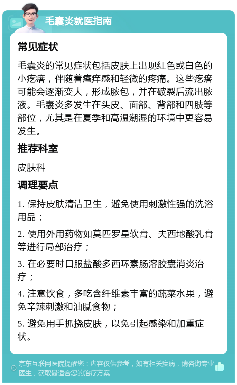 毛囊炎就医指南 常见症状 毛囊炎的常见症状包括皮肤上出现红色或白色的小疙瘩，伴随着瘙痒感和轻微的疼痛。这些疙瘩可能会逐渐变大，形成脓包，并在破裂后流出脓液。毛囊炎多发生在头皮、面部、背部和四肢等部位，尤其是在夏季和高温潮湿的环境中更容易发生。 推荐科室 皮肤科 调理要点 1. 保持皮肤清洁卫生，避免使用刺激性强的洗浴用品； 2. 使用外用药物如莫匹罗星软膏、夫西地酸乳膏等进行局部治疗； 3. 在必要时口服盐酸多西环素肠溶胶囊消炎治疗； 4. 注意饮食，多吃含纤维素丰富的蔬菜水果，避免辛辣刺激和油腻食物； 5. 避免用手抓挠皮肤，以免引起感染和加重症状。