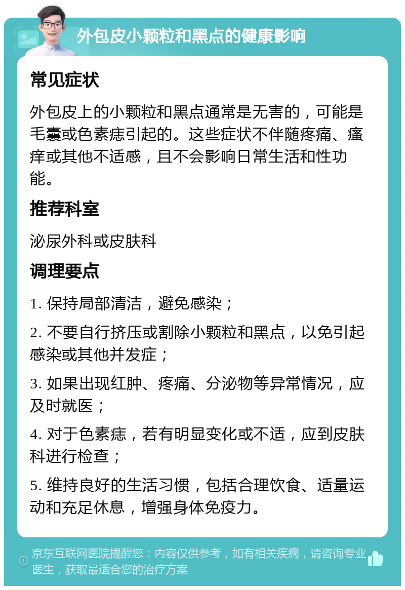 外包皮小颗粒和黑点的健康影响 常见症状 外包皮上的小颗粒和黑点通常是无害的，可能是毛囊或色素痣引起的。这些症状不伴随疼痛、瘙痒或其他不适感，且不会影响日常生活和性功能。 推荐科室 泌尿外科或皮肤科 调理要点 1. 保持局部清洁，避免感染； 2. 不要自行挤压或割除小颗粒和黑点，以免引起感染或其他并发症； 3. 如果出现红肿、疼痛、分泌物等异常情况，应及时就医； 4. 对于色素痣，若有明显变化或不适，应到皮肤科进行检查； 5. 维持良好的生活习惯，包括合理饮食、适量运动和充足休息，增强身体免疫力。