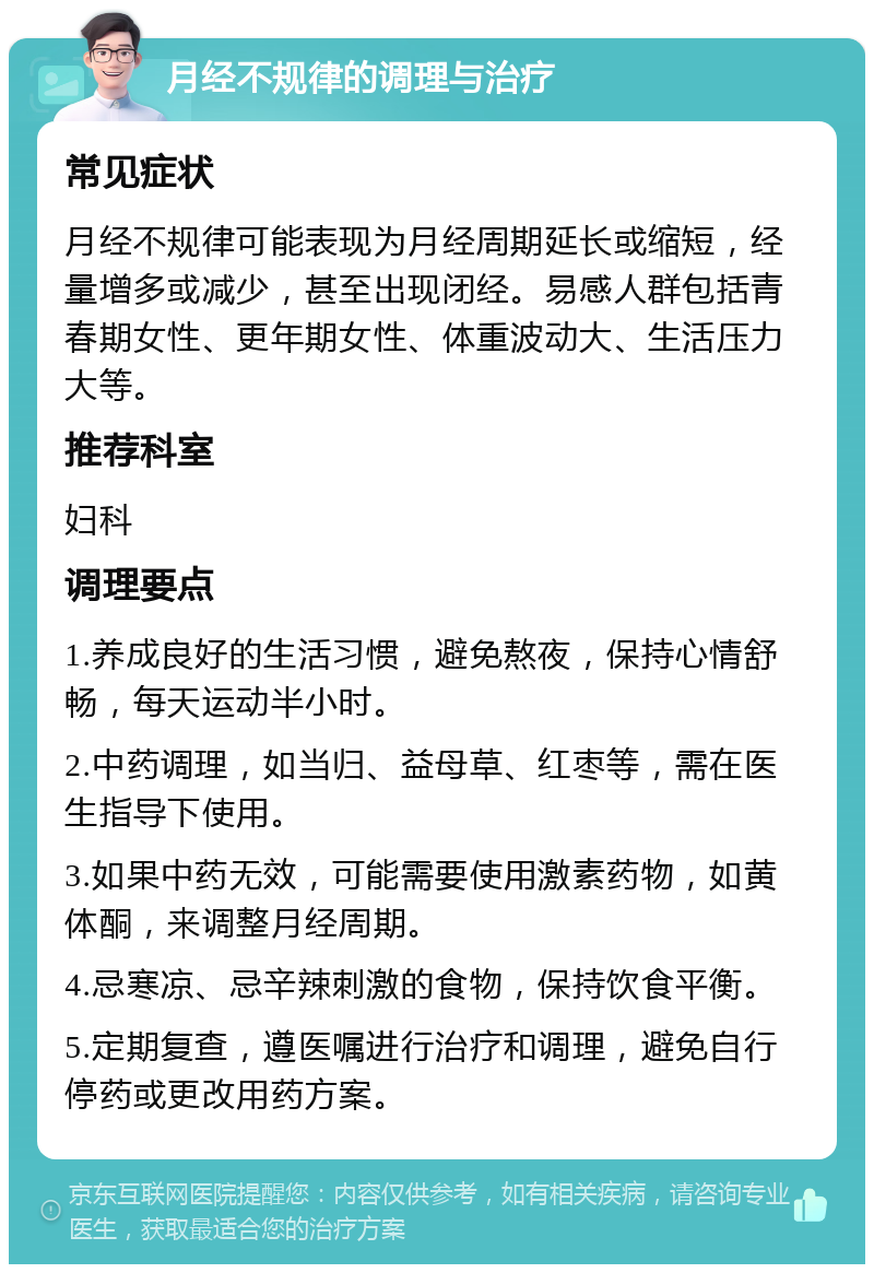 月经不规律的调理与治疗 常见症状 月经不规律可能表现为月经周期延长或缩短，经量增多或减少，甚至出现闭经。易感人群包括青春期女性、更年期女性、体重波动大、生活压力大等。 推荐科室 妇科 调理要点 1.养成良好的生活习惯，避免熬夜，保持心情舒畅，每天运动半小时。 2.中药调理，如当归、益母草、红枣等，需在医生指导下使用。 3.如果中药无效，可能需要使用激素药物，如黄体酮，来调整月经周期。 4.忌寒凉、忌辛辣刺激的食物，保持饮食平衡。 5.定期复查，遵医嘱进行治疗和调理，避免自行停药或更改用药方案。