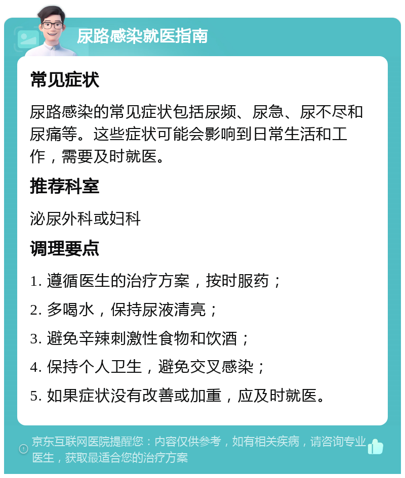 尿路感染就医指南 常见症状 尿路感染的常见症状包括尿频、尿急、尿不尽和尿痛等。这些症状可能会影响到日常生活和工作，需要及时就医。 推荐科室 泌尿外科或妇科 调理要点 1. 遵循医生的治疗方案，按时服药； 2. 多喝水，保持尿液清亮； 3. 避免辛辣刺激性食物和饮酒； 4. 保持个人卫生，避免交叉感染； 5. 如果症状没有改善或加重，应及时就医。