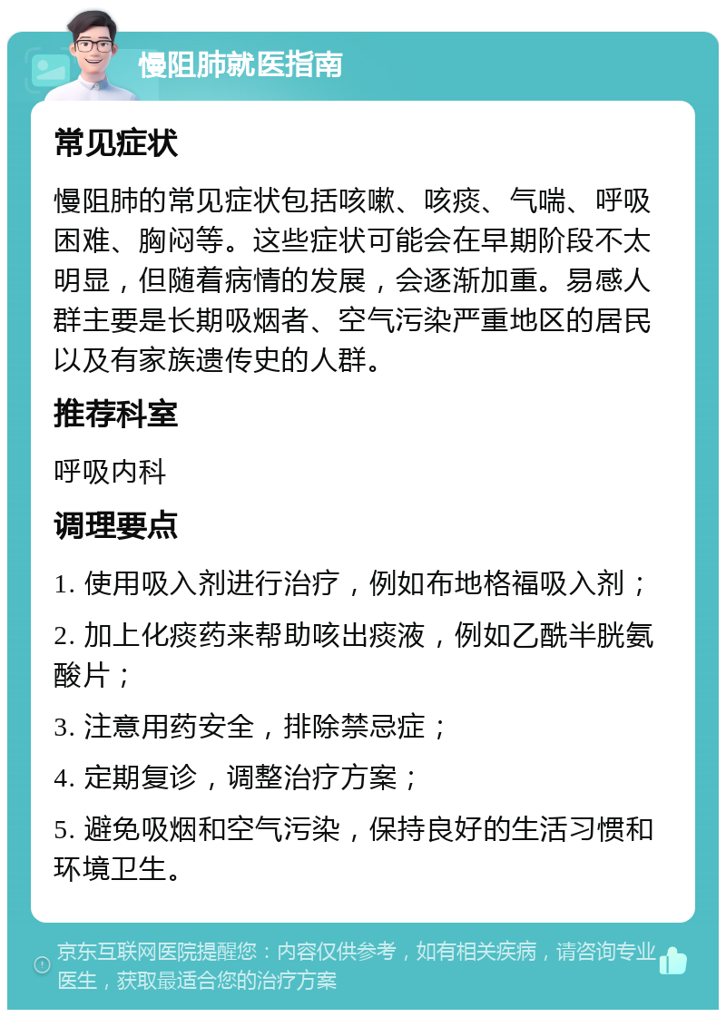 慢阻肺就医指南 常见症状 慢阻肺的常见症状包括咳嗽、咳痰、气喘、呼吸困难、胸闷等。这些症状可能会在早期阶段不太明显，但随着病情的发展，会逐渐加重。易感人群主要是长期吸烟者、空气污染严重地区的居民以及有家族遗传史的人群。 推荐科室 呼吸内科 调理要点 1. 使用吸入剂进行治疗，例如布地格福吸入剂； 2. 加上化痰药来帮助咳出痰液，例如乙酰半胱氨酸片； 3. 注意用药安全，排除禁忌症； 4. 定期复诊，调整治疗方案； 5. 避免吸烟和空气污染，保持良好的生活习惯和环境卫生。