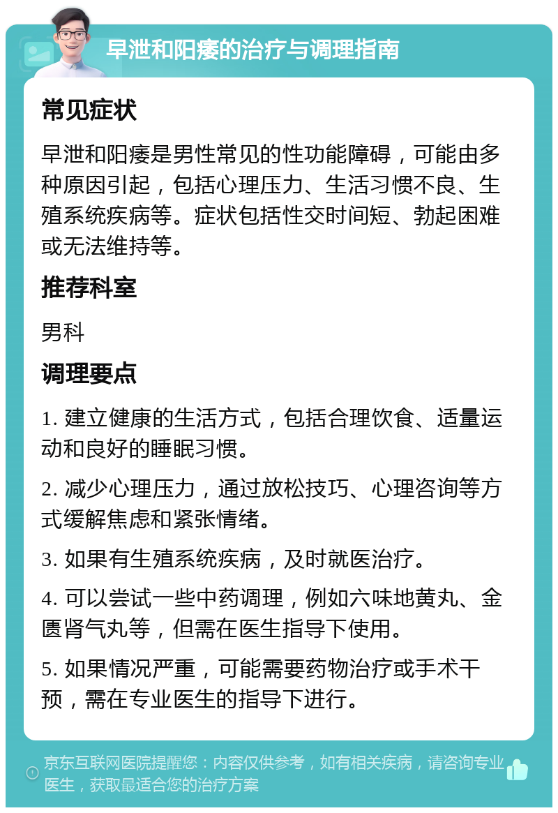 早泄和阳痿的治疗与调理指南 常见症状 早泄和阳痿是男性常见的性功能障碍，可能由多种原因引起，包括心理压力、生活习惯不良、生殖系统疾病等。症状包括性交时间短、勃起困难或无法维持等。 推荐科室 男科 调理要点 1. 建立健康的生活方式，包括合理饮食、适量运动和良好的睡眠习惯。 2. 减少心理压力，通过放松技巧、心理咨询等方式缓解焦虑和紧张情绪。 3. 如果有生殖系统疾病，及时就医治疗。 4. 可以尝试一些中药调理，例如六味地黄丸、金匮肾气丸等，但需在医生指导下使用。 5. 如果情况严重，可能需要药物治疗或手术干预，需在专业医生的指导下进行。