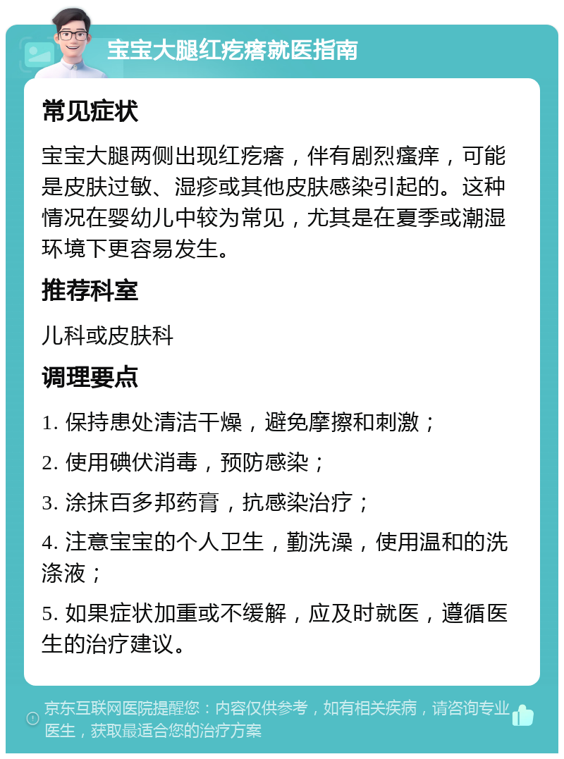 宝宝大腿红疙瘩就医指南 常见症状 宝宝大腿两侧出现红疙瘩，伴有剧烈瘙痒，可能是皮肤过敏、湿疹或其他皮肤感染引起的。这种情况在婴幼儿中较为常见，尤其是在夏季或潮湿环境下更容易发生。 推荐科室 儿科或皮肤科 调理要点 1. 保持患处清洁干燥，避免摩擦和刺激； 2. 使用碘伏消毒，预防感染； 3. 涂抹百多邦药膏，抗感染治疗； 4. 注意宝宝的个人卫生，勤洗澡，使用温和的洗涤液； 5. 如果症状加重或不缓解，应及时就医，遵循医生的治疗建议。